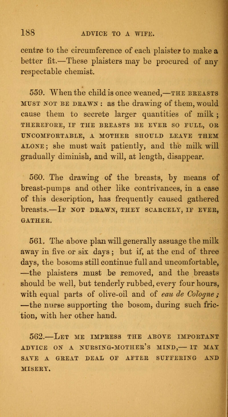 centre to the circumference of each plaister to make a better fit.—These plaisters may be procured of any respectable chemist. 559. When the child is once weaned,—the breasts must not be drawn : as the drawing of them, would cause them to secrete larger quantities of milk ; THEREFORE, IE THE BREASTS BE EVER SO EULL, OR UNCOMFORTABLE, A MOTHER SHOULD LEAVE THEM alone ; she must wait patiently, and the milk will gradually diminish, and will, at length, disappear. 560. The drawing of the breasts, by means of breast-pumps and other like contrivances, in a case of this description, has frequently caused gathered breasts.—If not drawn, they scarcely, if ever, GATHER. 561. The above plan will generally assuage the milk away in five or six days ; but if, at the end of three days, the bosoms still continue full and uncomfortable, —the plaisters must be removed, and the breasts should be well, but tenderly rubbed, every four hours, with equal parts of olive-oil and of eau de Cologne ; —the nurse supporting the bosom, during such fric- tion, with her other hand. 562.—Let me impress the above important advice on a nursing-mother's mind, it may save a great deal of after suffering and MISERY,