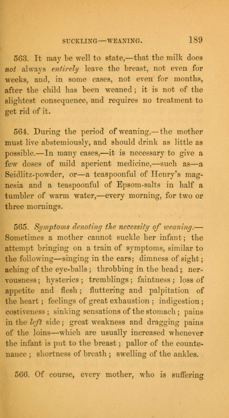 5G3. It may be well to state,—that tlio milk docs not always entirely leave the breast, not even for -weeks, and. in some eases, not even for months, after the child lias been weaned ; it is not of the slightest consequence, and requires no treatment to get rid of it. 56t. During the period of weaning.— the mother must live abstemiously, and should drink as little as possible.—In many cases,—it is necessary to give a few doses of mild aperient medicine,—such as—a Seidlitz-powder, or—a teaspoonful of Henry's mag- nesia and a teaspoonful of Epsom-salts in half a tumbler of warm water,—every morning, for two or three mornings. 565. Symptoms denoting the necessity of weaning.— Sometimes a mother cannot suckle her infant; the attempt bringing on a train of symptoms, similar to the following—singing in the ears; dimness of sight; aching of the eye-balls ; throbbing in the head ; ner- vousness ; hysterics ; tremblings; faintness ; loss of appetite and flesh; fluttering and palpitation of the heart ; feelings of great exhaustion ; indigestion; costiveness ; sinking sensations of the stomach ; pains in the left side: great weakness and dragging pains of the loins—which are usually increased whenever the infant lb put to the breast ; pallor of the counte- nance ; Bhortnesa of breath ; swelling of the ankles. 5Cu\ Of course, every mother, who is suffering