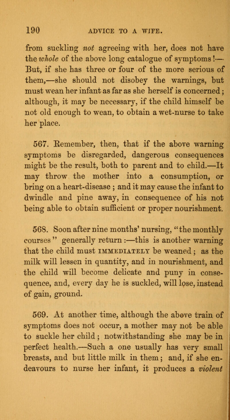 from suckling not agreeing with her, does not have the whole of the above long catalogue of symptoms!— But, if she has three or four of the more serious of them,—she should not disobey the warnings, but must wean her infant as far as she herself is concerned; although, it may be necessary, if the child himself be not old enough to wean, to obtain a wet-nurse to take her place. 567. Remember, then, that if the above warning symptoms be disregarded, dangerous consequences might be the result, both to parent and to child.—It may throw the mother into a consumption, or bring on a heart-disease ; and it may cause the infant to dwindle and pine away, in consequence of his not being able to obtain sufficient or proper nourishment. 568. Soon after nine months' nursing,  the monthly courses  generally return :—this is another warning that the child mast immediately be weaned ; as the milk will lessen in quantity, and in nourishment, and the child will become delicate and puny in conse- quence, and, every day he is suckled, will lose, instead of gain, ground. 569. At another time, although the above train of symptoms does not occur, a mother may not be able to suckle her child; notwithstanding she may be in perfect health.—Such a one usually has very small breasts, and but little milk in them; and, if she en- deavours to nurse her infant, it produces a violent