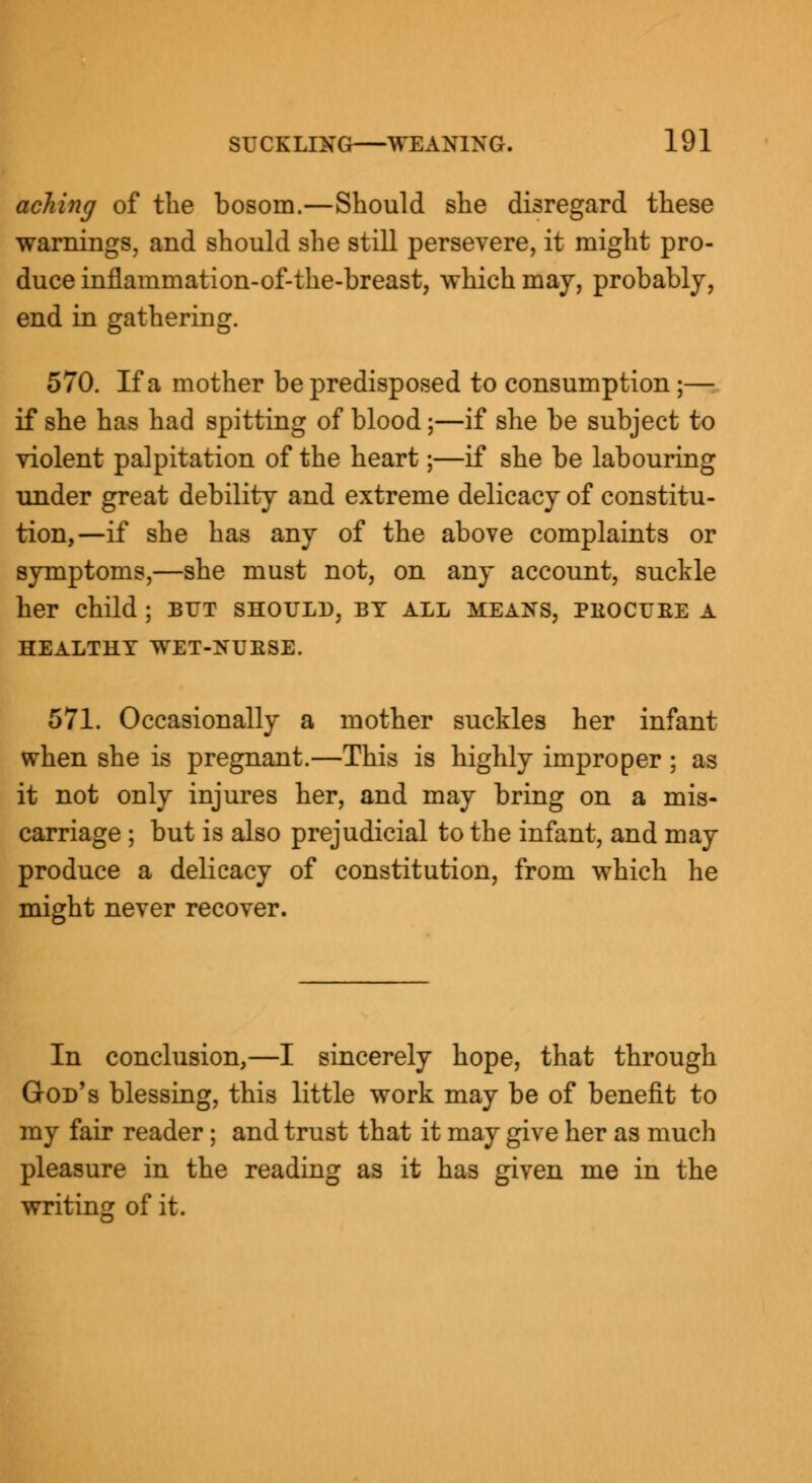 aching of the bosom.—Should she disregard these warnings, and should she still persevere, it might pro- duce inflammation-of-the-breast, which may, probably, end in gathering. 570. If a mother be predisposed to consumption;— if she has had spitting of blood;—if she be subject to violent palpitation of the heart;—if she be labouring under great debility and extreme delicacy of constitu- tion,—if she has any of the above complaints or symptoms,—she must not, on any account, suckle her child; but should, by all means, pkocuee a HEALTHY WET-NUESE. 571. Occasionally a mother suckles her infant when she is pregnant.—This is highly improper ; as it not only injures her, and may bring on a mis- carriage ; but is also prejudicial to the infant, and may produce a delicacy of constitution, from which he might never recover. In conclusion,—I sincerely hope, that through God's blessing, this little work may be of benefit to my fair reader; and trust that it may give her as much pleasure in the reading as it has given me in the writing of it.