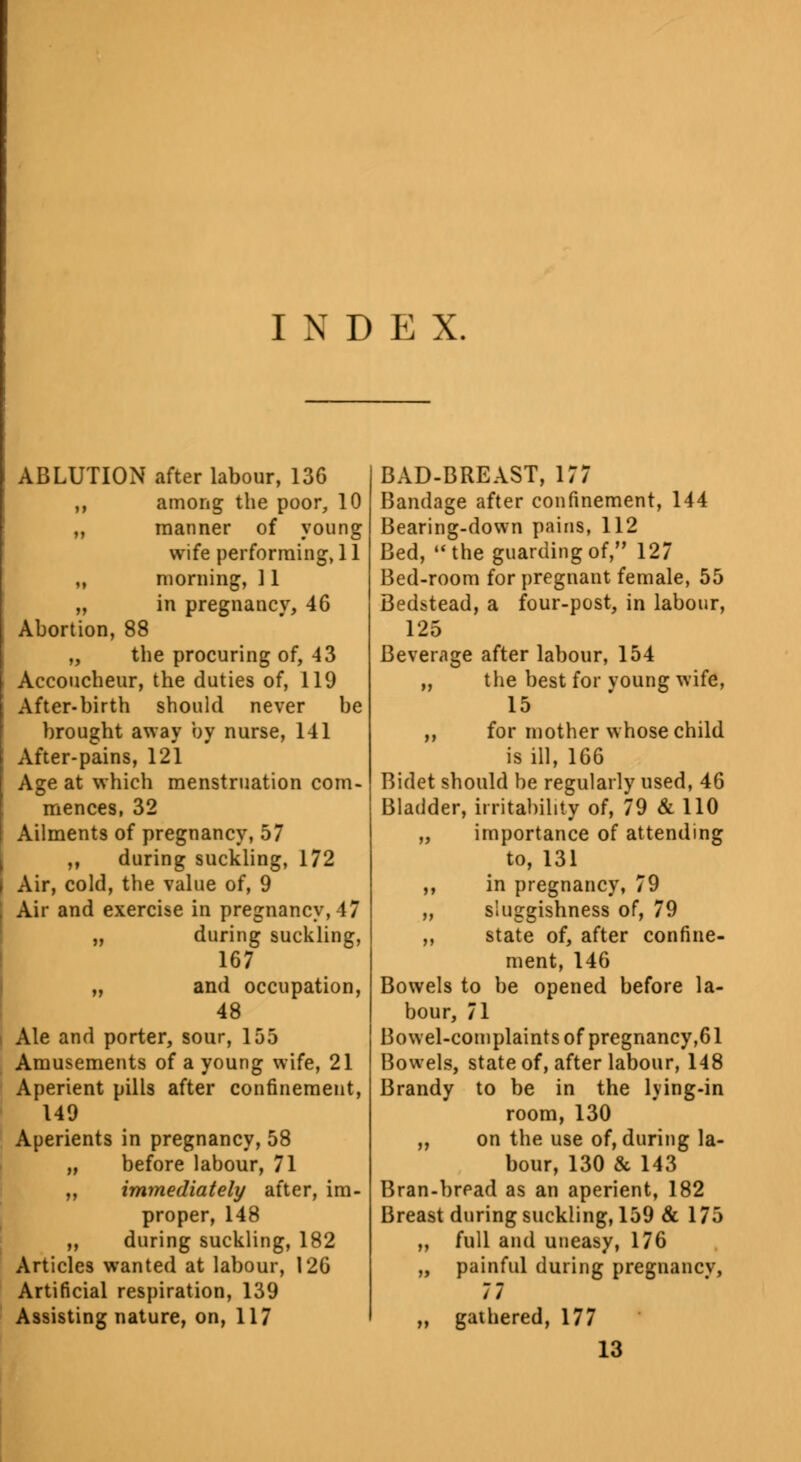 INDEX. ABLUTION after labour, 136 ,, among the poor, 10 ,, manner of young wife performing, 11 „ morning, 11 „ in pregnancy, 46 Abortion, 88 „ the procuring of, 43 Accoucheur, the duties of, 119 After-birth should never be brought away by nurse, 141 After-pains, 121 Age at which menstruation com- mences, 32 Ailments of pregnancy, 57 ,, during suckling, 172 Air, cold, the value of, 9 Air and exercise in pregnancy, 47 „ during suckling, 167 „ and occupation, 48 Ale and porter, sour, 155 Amusements of a young wife, 21 Aperient pills after confinement, 149 Aperients in pregnancy, 58 „ before labour, 71 „ immediately after, im- proper, 148 ,, during suckling, 182 Articles wanted at labour, 126 Artificial respiration, 139 Assisting nature, on, 117 BAD-BREAST, 177 Bandage after confinement, 144 Bearing-down pains, 112 Bed, the guarding of, 127 Bed-room for pregnant female, 55 Bedstead, a four-post, in labour, 125 Beverage after labour, 154 ,, the best for voung wife, 15 ,, for mother whose child is ill, 166 Bidet should be regularly used, 46 Bladder, irritability of, 79 & 110 „ importance of attending to, 131 ,, in pregnancy, 79 „ sluggishness of, 79 ,, state of, after confine- ment, 146 Bowels to be opened before la- bour, 71 Bowel-complaints of pregnancy,61 Bowels, state of, after labour, 148 Brandy to be in the lying-in room, 130 „ on the use of, during la- bour, 130 & 143 Bran-bread as an aperient, 182 Breast during suckling, 159 & 175 „ full and uneasy, 176 „ painful during pregnancy, 77 „ gathered, 177 13