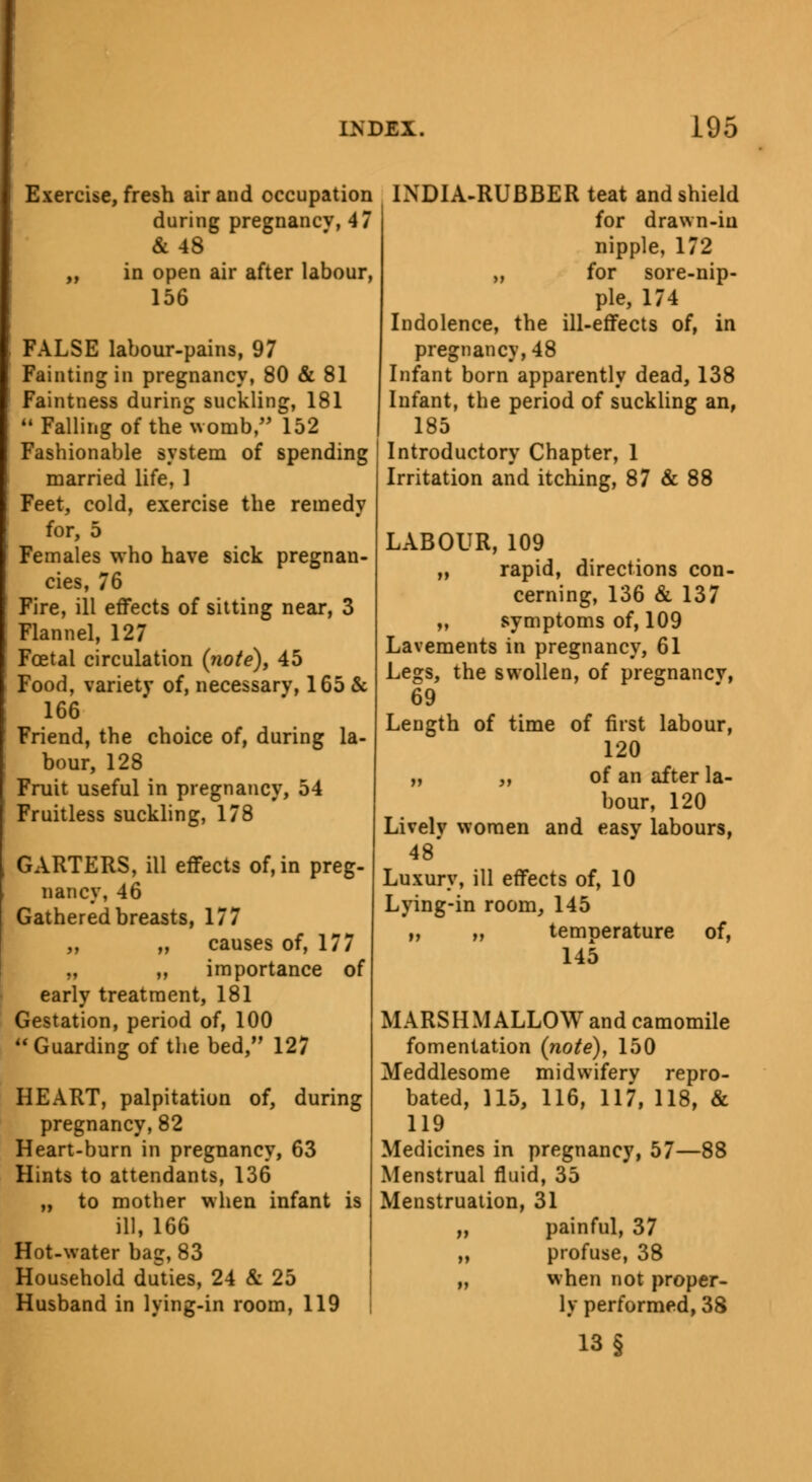 Exercise, fresh air and occupation during pregnancv, 47 & 48 „ in open air after labour, 156 FALSE labour-pains, 97 Fainting in pregnancy, 80 & 81 Faintness during suckling, 181 Falling of the womb, 152 Fashionable system of spending married life, ] Feet, cold, exercise the remedy for, 5 Females who have sick pregnan- cies, 76 Fire, ill effects of sitting near, 3 Flannel, 127 Foetal circulation (note), 45 Food, variety of, necessary, 165 & 166 Friend, the choice of, during la- bour, 128 Fruit useful in pregnancy, 54 Fruitless suckling, 178 GARTERS, ill effects of, in preg- nancy, 46 Gathered breasts, 177 ,, „ causes of, 177 „ ,, importance of early treatment, 181 Gestation, period of, 100 Guarding of the bed/' 127 HEART, palpitation of, during pregnancy,82 Heart-burn in pregnancy, 63 Hints to attendants, 136 „ to mother when infant is ill, 166 Hot-water bag, 83 Household duties, 24 & 25 Husband in lying-in room, 119 INDIA-RUBBER teat and shield for drawn-in nipple, 172 ,, for sore-nip- ple, 174 Indolence, the ill-effects of, in pregnancy,48 Infant born apparently dead, 138 Infant, the period of suckling an, 185 Introductory Chapter, 1 Irritation and itching, 87 & 88 LABOUR, 109 „ rapid, directions con- cerning, 136 & 137 „ symptoms of, 109 Lavements in pregnancy, 61 Legs, the swollen, of pregnancv, 69 Length of time of first labour, 120 „ „ of an after la- bour, 120 Livelv women and easy labours, 48' Luxury, ill effects of, 10 Lying-in room, 145 „ ,, temperature of, 145 MARSHMALLOW and camomile fomentation (note), 150 Meddlesome midwifery repro- bated, 115, 116, 117, 118, & 119 Medicines in pregnancy, 57—88 Menstrual fluid, 35 Menstruation, 31 „ painful, 37 „ profuse, 38 „ when not proper- ly performed, 38 13 §