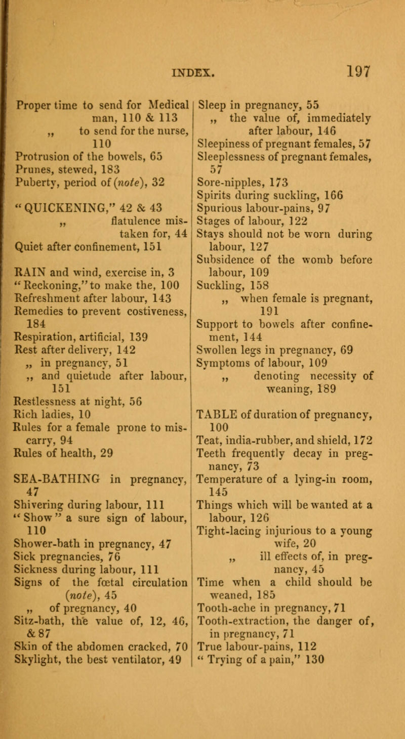 Proper time to send for Medical man. 110 & 113 ,, to send for the nurse, 110 Protrusion of the bowels, 63 Prunes, stewed, 183 Puberty, period of (note), 32  QUICKENING, 42 & 43 „ flatulence mis- taken for, 44 Quiet after confinement, 151 RAIN and wind, exercise in, 3  Reckoning, to make the, 100 Refreshment after labour, 143 Remedies to prevent costiveness, 184 Respiration, artificial, 139 Rest after delivery, 142 „ in pregnancy, 51 ,, and quietude after labour, 151 Restlessness at night, 56 Rich ladies, 10 Rules for a female prone to mis- carry, 94 Rules of health, 29 SEA-BATHING in pregnancv, 47 Shivering during labour, 111 M Show  a sure sign of labour, 110 Shower-bath in pregnancy, 47 Sick pregnancies, 76 Sickness during labour, 111 Signs of the foetal circulation (note), 45 „ of pregnancy, 40 Sitz-bath, the value of, 12, 46, &87 Skin of the abdomen cracked, 70 Skylight, the best ventilator, 49 Sleep in pregnancy, 55 ,, the value of, immediately after labour, 146 Sleepiness of pregnant females, 57 Sleeplessness of pregnant females, 57 Sore-nipples, 173 Spirits during suckling, 166 Spurious labour-pains, 97 Stages of labour, 122 Stays should not be worn during labour, 127 Subsidence of the womb before labour, 109 Suckling, 158 „ when female is pregnant, 191 Support to bowels after confine- ment, 144 Swollen legs in pregnancy, 69 Symptoms of labour, 109 „ denoting necessity of weaning, 189 TABLE of duration of pregnancy, 100 Teat, india-rubber, and shield, 172 Teeth frequently decay in preg- nancy, 73 Temperature of a lying-in room, 145 Things which will be wanted at a labour, 126 Tight-lacing injurious to a young wife, 20 „ ill effects of, in preg- nancy, 45 Time when a child should be weaned, 185 Tooth-ache in pregnancy, 71 Tooth-extraction, the danger of, in pregnancy, 71 True labour-pains, 112  Trying of a pain, 130