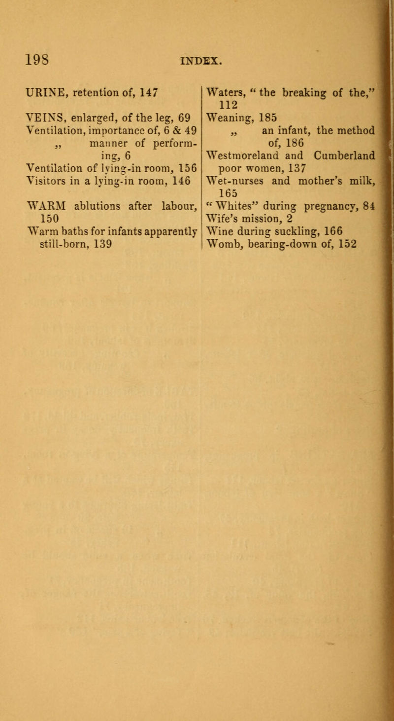 19S URINE, retention of, 147 INDEX. VEINS, enlarged, of the leg, 69 Ventilation, importance of, 6 & 49 „ manner of perform- ing, 6 Ventilation of lying-in room, 156 Visitors in a lying-in room, 146 WARM ablutions after labour, 150 Warm baths for infants apparently still-born, 139 Waters,  the breaking of the, 112 Weaning, 185 „ an infant, the method of, 186 Westmoreland and Cumberland poor women, 137 Wet-nurses and mother's milk, 165  Whites during pregnancy, 84 Wife's mission, 2 Wine during suckling, 166 Womb, bearing-down of, 152