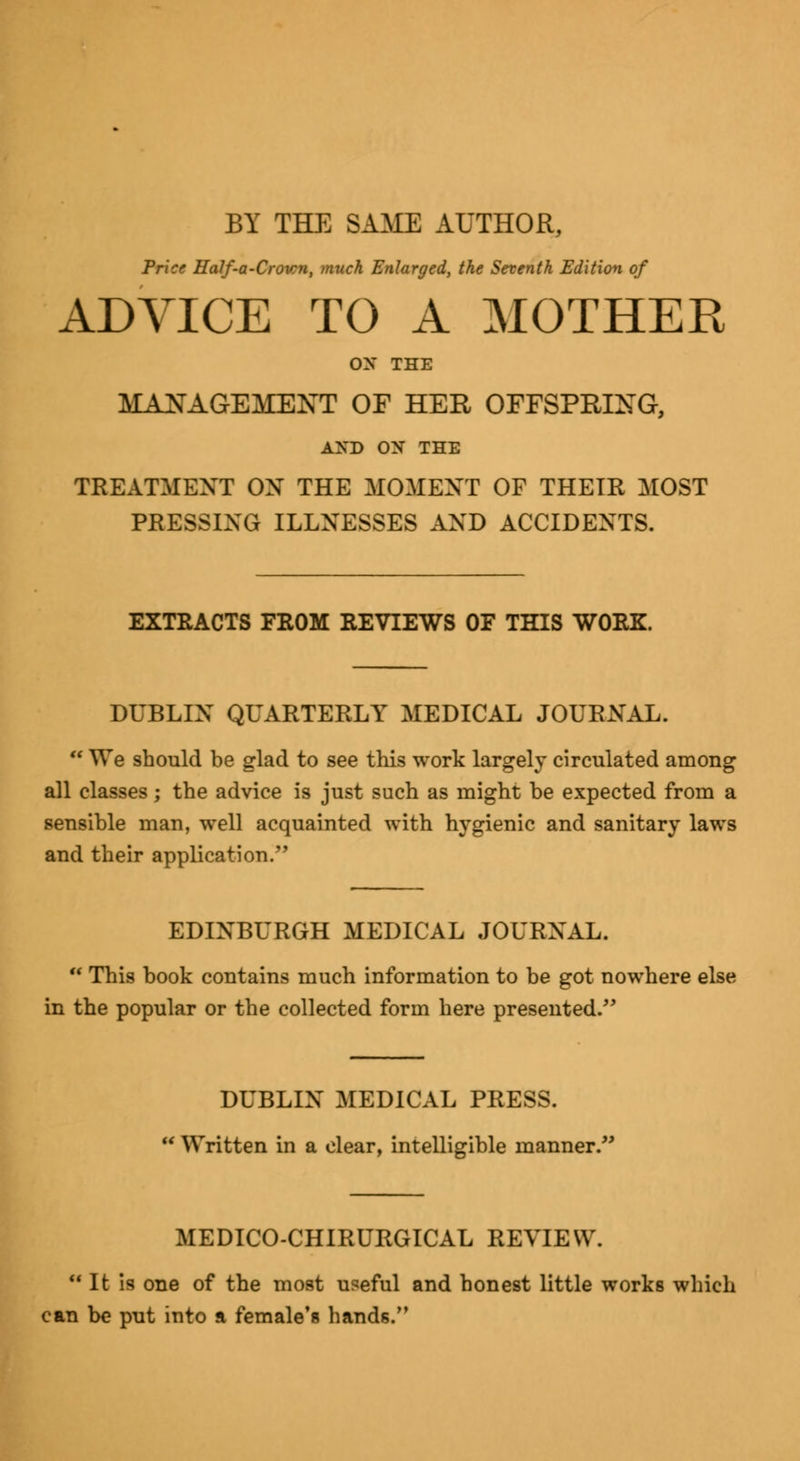 BY THE SAME AUTHOR, Price Half-a-Crown, much Enlarged, the Seventh Edition of ADVICE TO A MOTHER OX THE MANAGEMENT OF HER OFFSPRING, AND ON THE TREATMENT ON THE MOMENT OF THEIR MOST PRESSING ILLNESSES AND ACCIDENTS. EXTRACTS FROM REVIEWS OF THIS WORK. DUBLIN QUARTERLY MEDICAL JOURNAL.  We should be glad to see this work largely circulated among all classes; the advice is just such as might be expected from a sensible man, well acquainted with hygienic and sanitary laws and their application. EDINBURGH MEDICAL JOURNAL.  This book contains much information to be got nowhere else in the popular or the collected form here presented. DUBLIN MEDICAL PRESS.  Written in a clear, intelligible manner.,; MEDICO-CHIRURGICAL REVIEW.  It is one of the most useful and honest little works which can be put into a female's hands.