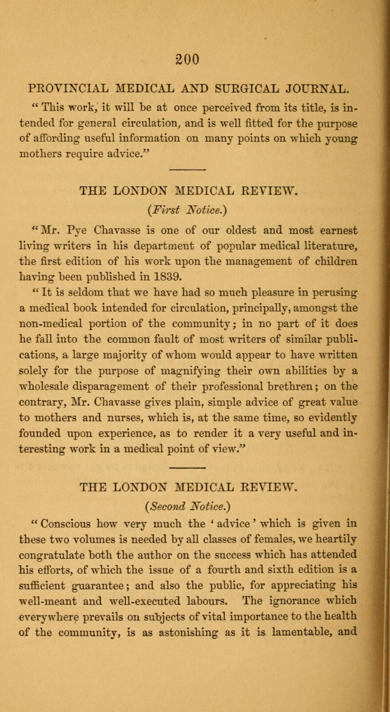 PROVINCIAL MEDICAL AND SURGICAL JOURNAL.  This work, it will be at once perceived from its title, is in- tended for general circulation, and is well fitted for the purpose of affording useful information on many points on which young mothers require advice. THE LONDON MEDICAL REVIEW. (First Notice.) Mr. Pye Chavasse is one of our oldest and most earnest living writers in his department of popular medical literature, the first edition of his work upon the management of children having been published in 1839.  It is seldom that we have had so much pleasure in perusing a medical book intended for circulation, principally, amongst the non-medical portion of the community; in no part of it does he fall into the common fault of most writers of similar publi- cations, a large majority of whom would appear to have written solely for the purpose of magnifying their own abilities by a wholesale disparagement of their professional brethren; on the contrary, Mr. Chavasse gives plain, simple advice of great value to mothers and nurses, which is, at the same time, so evidently founded upon experience, as to render it a very useful and in- teresting work in a medical point of view. THE LONDON MEDICAL REVIEW. (Second Notice.)  Conscious how very much the ' advice' which is given in these two volumes is needed by all classes of females, we heartily congratulate both the author on the success which has attended his efforts, of which the issue of a fourth and sixth edition is a sufficient guarantee; and also the public, for appreciating his well-meant and well-executed labours. The ignorance which everywhere prevails on subjects of vital importance to the health of the community, is as astonishing as it is lamentable, and