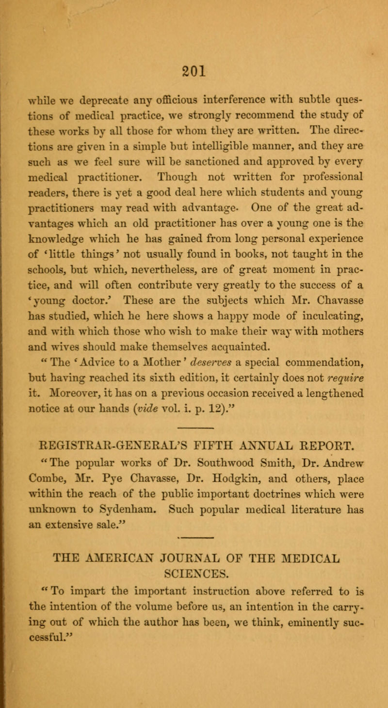 while we deprecate any officious interference with subtle ques- tions of medical practice, we strongly recommend the study of these works by all those for whom they are written. The direc- tions are given in a simple but intelligible manner, and they are such as we feel sure will be sanctioned and approved by every medical practitioner. Though not written for professional readers, there is yet a good deal here which students and young practitioners may read with advantage- One of the great ad- vantages which an old practitioner has over a young one is the knowledge which he has gained from long personal experience of * little things' not usually found in books, not taught in the schools, but which, nevertheless, are of great moment in prac- tice, and will often contribute very greatly to the success of a * young doctor/ These are the subjects which Mr. Chavasse has studied, which he here shows a happy mode of inculcating, and with which those who wish to make their way with mothers and wives should make themselves acquainted. The 'Advice to a Mother' deserves a special commendation, but having reached its sixth edition, it certainly does not require it. Moreover, it has on a previous occasion received a lengthened notice at our hands {vide vol. i. p. 12). REGISTRAR-GENERAL'S FIFTH ANNUAL REPORT.  The popular works of Dr. Southwood Smith, Dr. Andrew Combe, Mr. Pye Chavasse, Dr. Hodgkin, and others, place within the reach of the public important doctrines which were unknown to Sydenham. Such popular medical literature has an extensive sale. THE AMERICAN JOURNAL OF THE MEDICAL SCIENCES.  To impart the important instruction above referred to is the intention of the volume before us, an intention in the carry- ing out of which the author has been, we think, eminently suc- cessful.