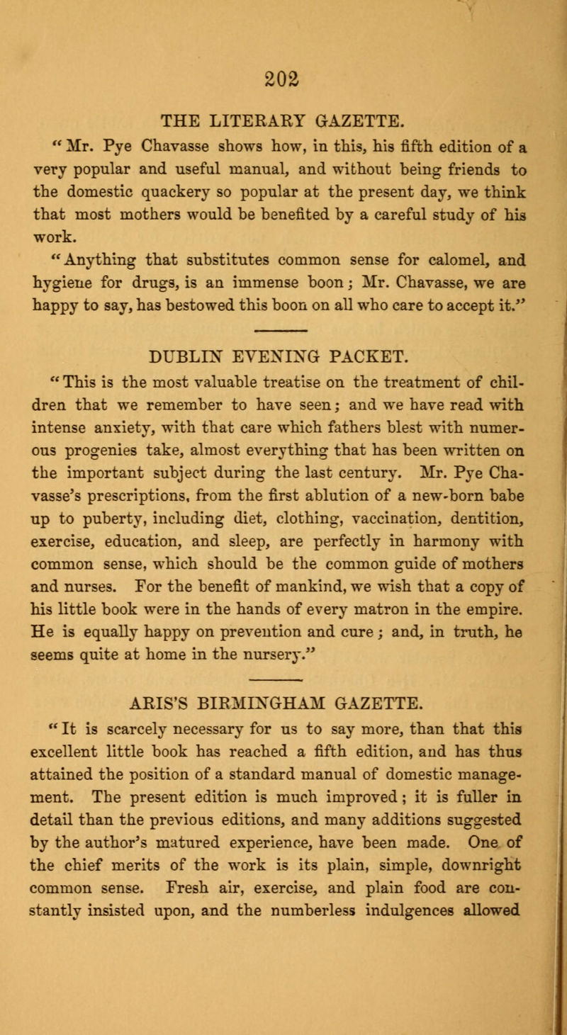 THE LITERARY GAZETTE.  Mr. Pye Chavasse shows how, in this, his fifth edition of a very popular and useful manual, and without being friends to the domestic quackery so popular at the present day, we think that most mothers would be benefited by a careful study of his work. Anything that substitutes common sense for calomel, and hygiene for drugs, is an immense boon; Mr. Chavasse, we are happy to say, has bestowed this boon on all who care to accept it. DUBLIN EVENING PACKET.  This is the most valuable treatise on the treatment of chil- dren that we remember to have seen; and we have read with intense anxiety, with that care which fathers blest with numer- ous progenies take, almost everything that has been written on the important subject during the last century. Mr. Pye Cha- vasse's prescriptions, from the first ablution of a new-born babe up to puberty, including diet, clothing, vaccination, dentition, exercise, education, and sleep, are perfectly in harmony with common sense, which should be the common guide of mothers and nurses. For the benefit of mankind, we wish that a copy of his little book were in the hands of every matron in the empire. He is equally happy on prevention and cure; and, in truth, he seems quite at home in the nursery. ARIS'S BIRMINGHAM GAZETTE.  It is scarcely necessary for us to say more, than that this excellent little book has reached a fifth edition, and has thus attained the position of a standard manual of domestic manage- ment. The present edition is much improved; it is fuller in detail than the previous editions, and many additions suggested by the author's matured experience, have been made. One of the chief merits of the work is its plain, simple, downright common sense. Fresh air, exercise, and plain food are con- stantly insisted upon, and the numberless indulgences allowed