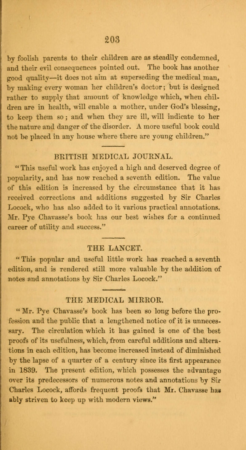 by foolish parents to their children are as steadily condemned, and their evil consequences pointed out. The book has another good quality—it does not aim at superseding the medical man, by making every woman her children's doctor; but is designed rather to supply that amount of knowledge which, when chil- dren are in health, will enable a mother, under God's blessing, to keep them so ; and when they are ill, will indicate to her the nature and danger of the disorder. A more useful book could not be placed in any house where there are young children. BRITISH MEDICAL JOURNAL. This useful work has enjoyed a high and deserved degree of popularity, and has now reached a seventh edition. The value of this edition is increased by the circumstance that it has received corrections and additions suggested by Sir Charles Locock, who has also added to it various practical annotations. Mr. Pye Chavasse's book has our best wishes for a continued career of utilitv and success. THE LANCET.  This popular and useful little work has reached a seventh edition, and is rendered still more valuable by the addition of notes and annotations by Sir Charles Locock. THE MEDICAL MIRROR. M Mr. Pye Chavasse's book has been so long before the pro- i and the public that a lengthened notice of it is unneces- sary. The circulation which it has gained is one of the best proofs of its usefulness, which, from careful additions and altera- tions in each edition, has become increased instead of diminished by the lapse of a quarter of a century since its first appearance in 1839. The present edition, which possesses the advantage over its predecessors of numerous notes and annotations by Sir Charles Locock, affords frequent proofs that Mr. Chavasse has ably striven to keep up with modern views.