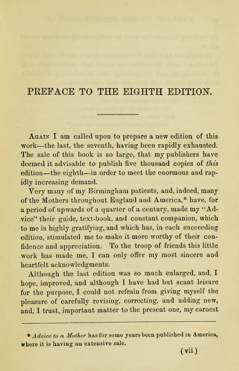 Again I am called upon to prepare a new edition of this work—the last, the seventh, having been rapidly exhausted. The sale of this book is so large, that my publishers have deemed it advisable to publish five thousand copies of this edition—the eighth—in order to meet the enormous and rap- idly increasing demand. Very many of my Birmingham patients, and, indeed, many of the Mothers throughout England and America,* have, for a period of upwards of a quarter of a century, made my Ad- vice their guide, text-book, and constant companion, which to me is highly gratifying, and which has, in each succeeding edition, stimulated me to make it more worthy of their con- fidence and appreciation. To the troop of friends this little work has made me, I can only offer my most sincere and heartfelt acknowledgments. Although the last edition was so much enlarged, and, I hope, improved, and although I have had but scant leisure for the purpose, I could not refrain from giving myself the pleasure of carefully revising, correcting, and adding new, and, I trust, important matter to the present one, my earnest * Advice to a Mother has for some years been published in America, where it is having an extensive sale.