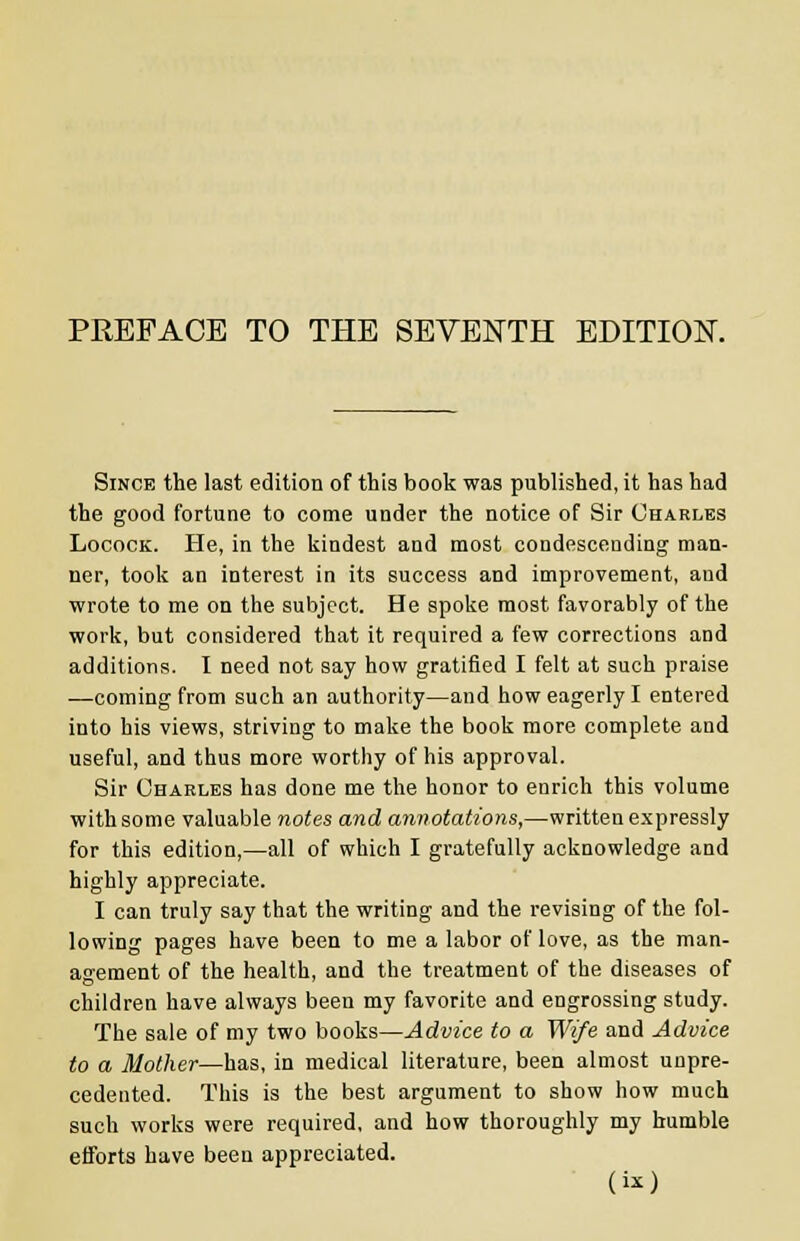 Since the last edition of this book was published, it has had the good fortune to come under the notice of Sir Charles Locock. He, in the kindest and most condescending man- ner, took an interest in its success and improvement, and wrote to me on the subject. He spoke most favorably of the work, but considered that it required a few corrections and additions. I need not say how gratified I felt at such praise ■—coming from such an authority—and how eagerly I entered into his views, striving to make the book more complete and useful, and thus more worthy of his approval. Sir Charles has done me the honor to enrich this volume with some valuable notes and annotations,—written expressly for this edition,—all of which I gratefully acknowledge and highly appreciate. I can truly say that the writing and the revising of the fol- lowing pages have been to me a labor of love, as the man- agement of the health, and the treatment of the diseases of children have always been my favorite and engrossing study. The sale of my two books—Advice to a Wife and Advice to a Mother—has, in medical literature, been almost unpre- cedented. This is the best argument to show how much such works were required, and how thoroughly my humble efforts have been appreciated.