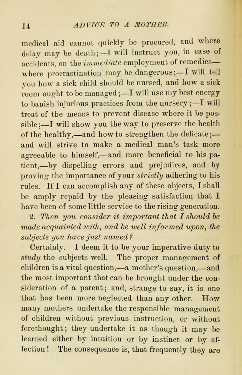 medical aid cannot quickly be procured, and where delay may be death;—I will instruct you, in case of accidents, on the immediate employment of remedies— where procrastination may be dangerous;—I will tell you how a sick child should be nursed, and how a sick room ought to be managed;—I will use my best energy to banish injurious practices from the nursery;—I will treat of the means to prevent disease where it be pos- sible;—I will show you the way to preserve the health of the healthy,—and how to strengthen the delicate;— and will strive to make a medical man's task more agreeable to himself,—and more beneficial to his pa- tient,—by dispelling errors and prejudices, and by proving the importance of your strictly adhering to his rules. If I can accomplish any of these objects, I shall be amply repaid by the pleasing satisfaction that I have been of some little service to the rising generation. 2. Then you consider it important that I should be made acquainted with, and be well informed upon, the subjects you have just named ? Certainly. I deem it to be your imperative duty to study the subjects well. The proper management of children is a vital question,—a mother's question,—and the most important that can be brought under the con- sideration of a parent; and, strange to say, it is one that has been more neglected than any other. How many mothers undertake the responsible management of children without previous instruction, or without forethought; they undertake it as though it may be learned either by intuition or by instinct or by af- fection I The consequence is, that frequently they are