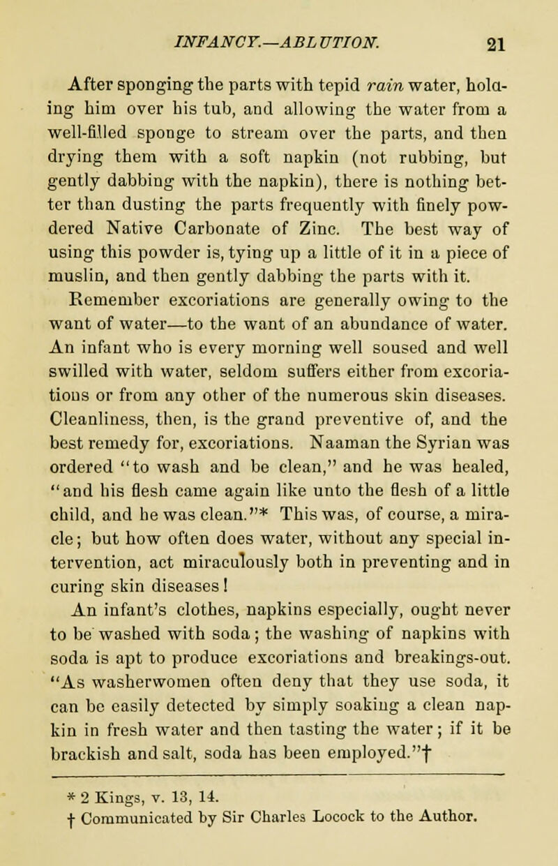 After sponging the parts with tepid rain water, hold- ing him over his tub, and allowing the water from a well-filled sponge to stream over the parts, and then drying them with a soft napkin (not rubbing, but gently dabbing with the napkin), there is nothing bet- ter than dusting the parts frequently with finely pow- dered Native Carbonate of Zinc. The best way of using this powder is, tying up a little of it in a piece of musliu, and then gently dabbing the parts with it. Remember excoriations are generally owing to the want of water—to the want of an abundance of water. An infant who is every morning well soused and well swilled with water, seldom suffers either from excoria- tions or from any other of the numerous skin diseases. Cleanliness, then, is the grand preventive of, and the best remedy for, excoriations. Naaman the Syrian was ordered to wash and be clean, and he was healed, and his flesh came again like unto the flesh of a little child, and he was clean.* This was, of course, a mira- cle ; but how often does water, without any special in- tervention, act miraculously both in preventing and in curing skin diseases! An infant's clothes, napkins especially, ought never to be washed with soda; the washing of napkins with soda is apt to produce excoriations and breakings-out. As washerwomen often deny that they use soda, it can be easily detected by simply soaking a clean nap- kin in fresh water and then tasting the water; if it be brackish and salt, soda has been employed.f * 2 Kings, v. 13, 14. f Communicated by Sir Charles Locock to the Author.