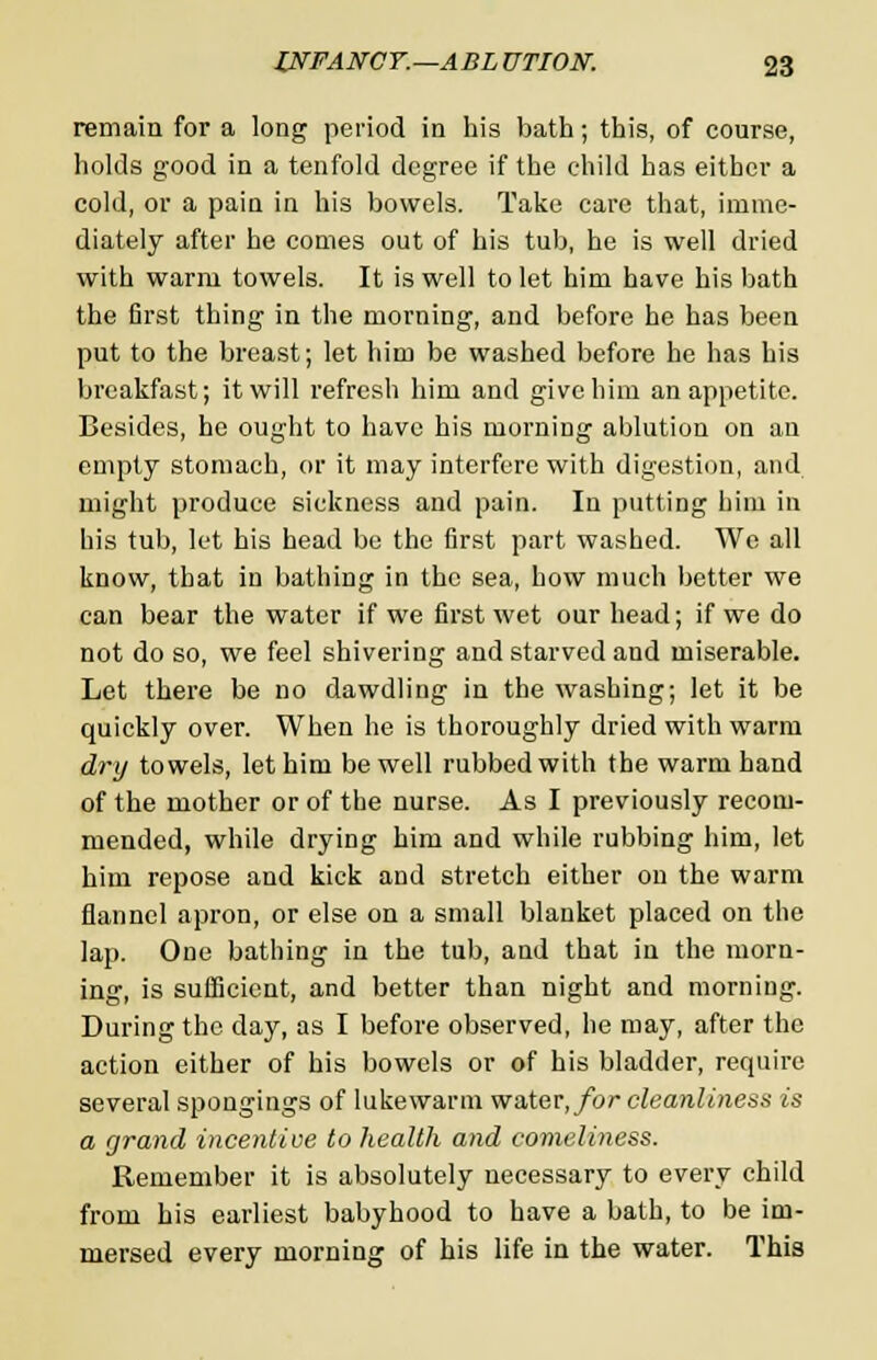 remain for a long period in his bath; this, of course, holds good in a tenfold degree if the child has either a cold, or a pain in his bowels. Take care that, imme- diately after he comes out of his tub, he is well dried with warm towels. It is well to let him have his bath the first thing in the morning, and before he has been put to the breast; let him be washed before he has his breakfast; it will refresh him and give him an appetite. Besides, he ought to have his morning ablution on an empty stomach, or it may interfere with digestion, and might produce sickness and pain. In putting him in his tub, let his head be the first part washed. We all know, that in bathing in the sea, how much better we can bear the water if we first wet our head; if we do not do so, we feel shivering and starved and miserable. Let there be no dawdling in the washing; let it be quickly over. When he is thoroughly dried with warm dry towels, let him be well rubbed with the warm hand of the mother or of the nurse. As I previously recom- mended, while drying him and while rubbing him, let him repose and kick and stretch either on the warm flannel apron, or else on a small blanket placed on the lap. One bathing in the tub, and that in the morn- ing, is sufficient, and better than night and morning. During the day, as I before observed, he may, after the action either of his bowels or of his bladder, require several spongings of lukewarm water,/or cleanliness is a grand incentive to health and comeliness. Remember it is absolutely necessary to every child from his earliest babyhood to have a bath, to be im- mersed every morning of his life in the water. This