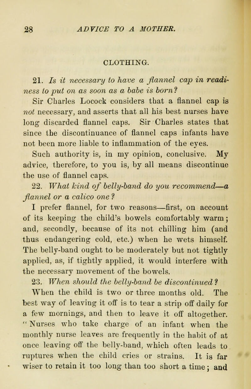 CLOTHING. 21. Is it necessary to have a flannel cap in readi- ness to put on as soon as a babe is born ? Sir Charles Locock considers that a flannel cap is not necessary, and asserts that all his best nurses have long discarded flannel caps. Sir Charles states that since the discontinuance of flannel caps infants have not been more liable to inflammation of the eyes. Such authority is, in my opinion, conclusive. My advice, therefore, to you is, by all means discontinue the use of flannel caps. 22. What kind of belly-band do you recommend—a flannel or a calico one ? I prefer flannel, for two reasons—first, on account of its keeping the child's bowels comfortably warm; and, secondly, because of its not chilling him (and thus endangering cold, etc.) when he wets himself. The belly-band ought to be moderately but not tightly applied, as, if tightly applied, it would interfere with the necessary movement of the bowels. 23. When should the belly-band be discontinued f When the child is two or three months old. The best way of leaving it off is to tear a strip off daily for a few mornings, and then to leave it off altogether.  Nurses who take charge of an infant when the monthly nurse leaves are frequently in the habit of at once leaving off the belly-band, which often leads to ruptures when the child cries or strains. It is far wiser to retain it too long than too short a time: and