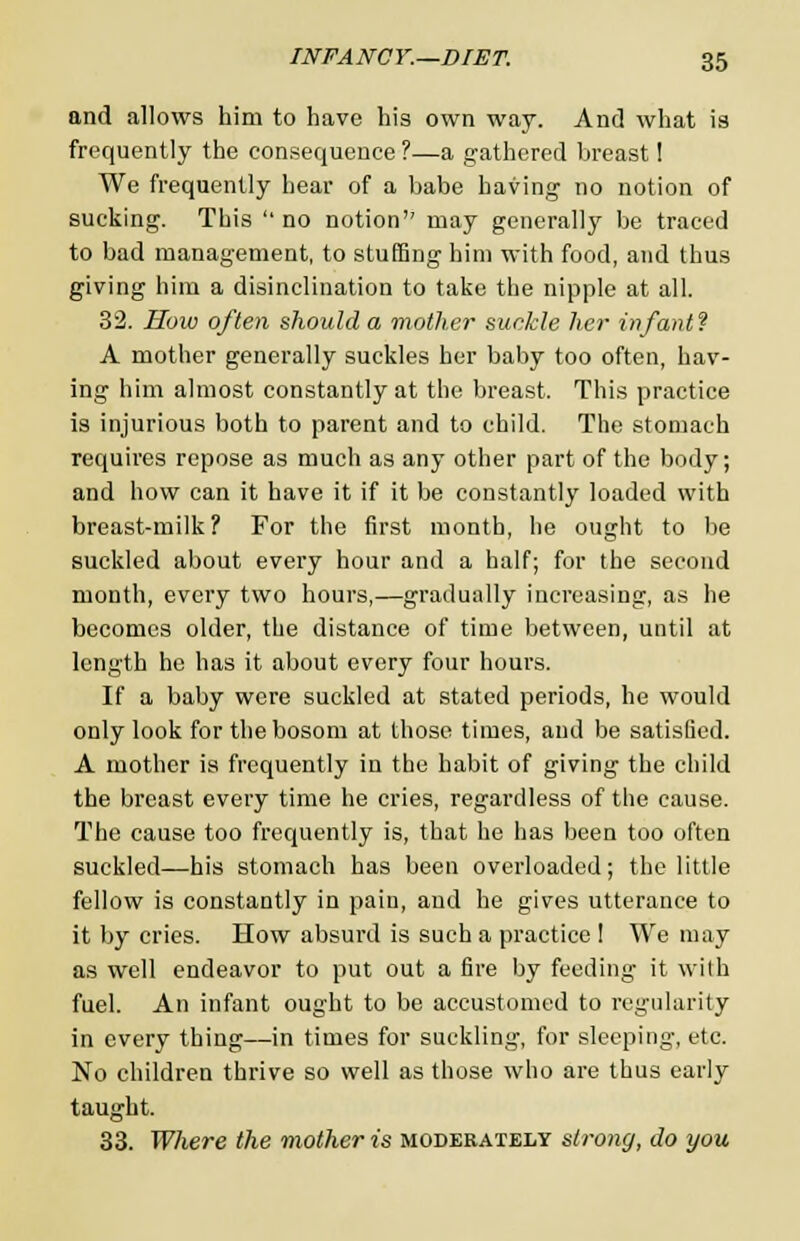 and allows him to have his own way. And what is frequently the consequence ?—a gathered breast I We frequently hear of a babe having no notion of sucking. This  no notion may generally be traced to bad management, to stuffing him with food, and thus giving him a disinclination to take the nipple at all. 32. How often should a mother suckle her infant? A mother generally suckles her baby too often, hav- ing him almost constantly at the breast. This practice is injurious both to parent and to child. The stomach requires repose as much as any other part of the body; and how can it have it if it be constantly loaded with breast-milk? For the first month, he ought to lie suckled about every hour and a half; for the second month, every two hours,—gradually increasing, as he becomes older, the distance of time between, until at length he has it about every four hours. If a baby were suckled at stated periods, he would only look for the bosom at those times, and be satisfied. A mother is frequently in the habit of giving the child the breast every time he cries, regardless of the cause. The cause too frequently is, that he has been too often suckled—his stomach has been overloaded; the little fellow is constantly in pain, and he gives utterance to it by cries. How absurd is such a practice I We may as well endeavor to put out a fire by feeding it with fuel. An infant ought to be accustomed to regularity in every thing—in times for suckling, for sleeping, etc. No children thrive so well as those who are thus early taught. 33. Where the mother is moderately sli-ong, do you