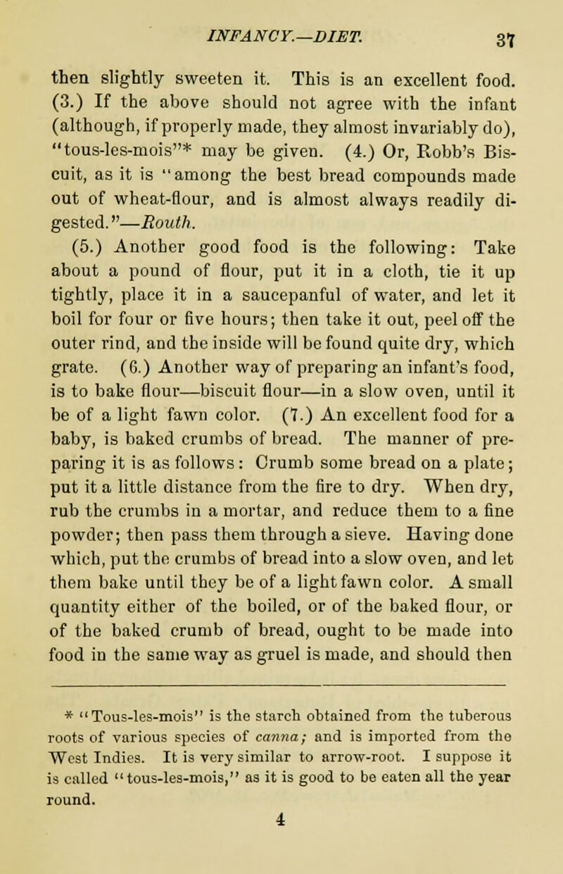 then slightly sweeten it. This is an excellent food. (3.) If the above should not agree with the infant (although, if properly made, they almost invariably do), tous-les-mois* may be given. (4.) Or, Robb's Bis- cuit, as it is among the best bread compounds made out of wheat-flour, and is almost always readily di- gested. —Routh. (5.) Another good food is the following: Take about a pound of flour, put it in a cloth, tie it up tightly, place it in a saucepanful of water, and let it boil for four or five hours; then take it out, peel off the outer rind, and the inside will be found quite dry, which grate. (6.) Another way of preparing an infant's food, is to bake flour—biscuit flour—in a slow oven, until it be of a light fawn color. (7.) An excellent food for a baby, is baked crumbs of bread. The manner of pre- paring it is as follows: Crumb some bread on a plate; put it a little distance from the fire to dry. When dry, rub the crumbs in a mortar, and reduce them to a fine powder; then pass them through a sieve. Having done which, put the crumbs of bread into a slow oven, and let them bake until they be of a light fawn color. A small quantity either of the boiled, or of the baked flour, or of the baked crumb of bread, ought to be made into food in the same way as gruel is made, and should then * Tous-les-mois is the starch obtained from the tuberous roots of various species of canna; and is imported from the West Indies. It is very similar to arrow-root. I suppose it is called tous-les-mois, as it is good to be eaten all the year round. 4