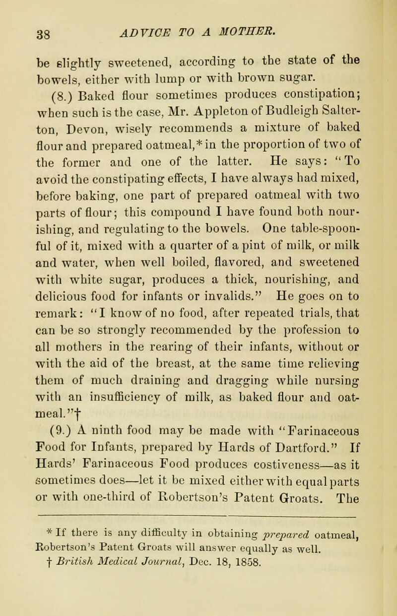 be slightly sweetened, according to the state of the bowels, either with lump or with brown sugar. (8.) Baked flour sometimes produces constipation; when such is the case, Mr. Appleton of Budleigh Salter- ton, Devon, wisely recommends a mixture of baked flour and prepared oatmeal,* in the proportion of two of the former and one of the latter. He says: To avoid the constipating effects, I have always had mixed, before baking, one part of prepared oatmeal with two parts of flour; this compound I have found both nour- ishing, and regulating to the bowels. One table-spoon- ful of it, mixed with a quarter of a pint of milk, or milk and water, when well boiled, flavored, and sweetened with white sugar, produces a thick, nourishing, and delicious food for infants or invalids. He goes on to remark: I know of no food, after repeated trials, that can be so strongly recommended by the profession to all mothers in the rearing of their infants, without or with the aid of the breast, at the same time relieving them of much draining and dragging while nursing with an insufficiency of milk, as baked flour and oat- meal, f (9.) A ninth food may be made with Farinaceous Food for Infants, prepared by Hards of Dartford. If Hards' Farinaceous Food produces costiveness—as it sometimes does—let it be mixed either with equal parts or with one-third of Robertson's Patent Groats. The * If there is any difficulty in obtaining prepared oatmeal, Eobertson's Patent Groats will answer equally as well, f British Medical Journal, Dec. 18, 1858.