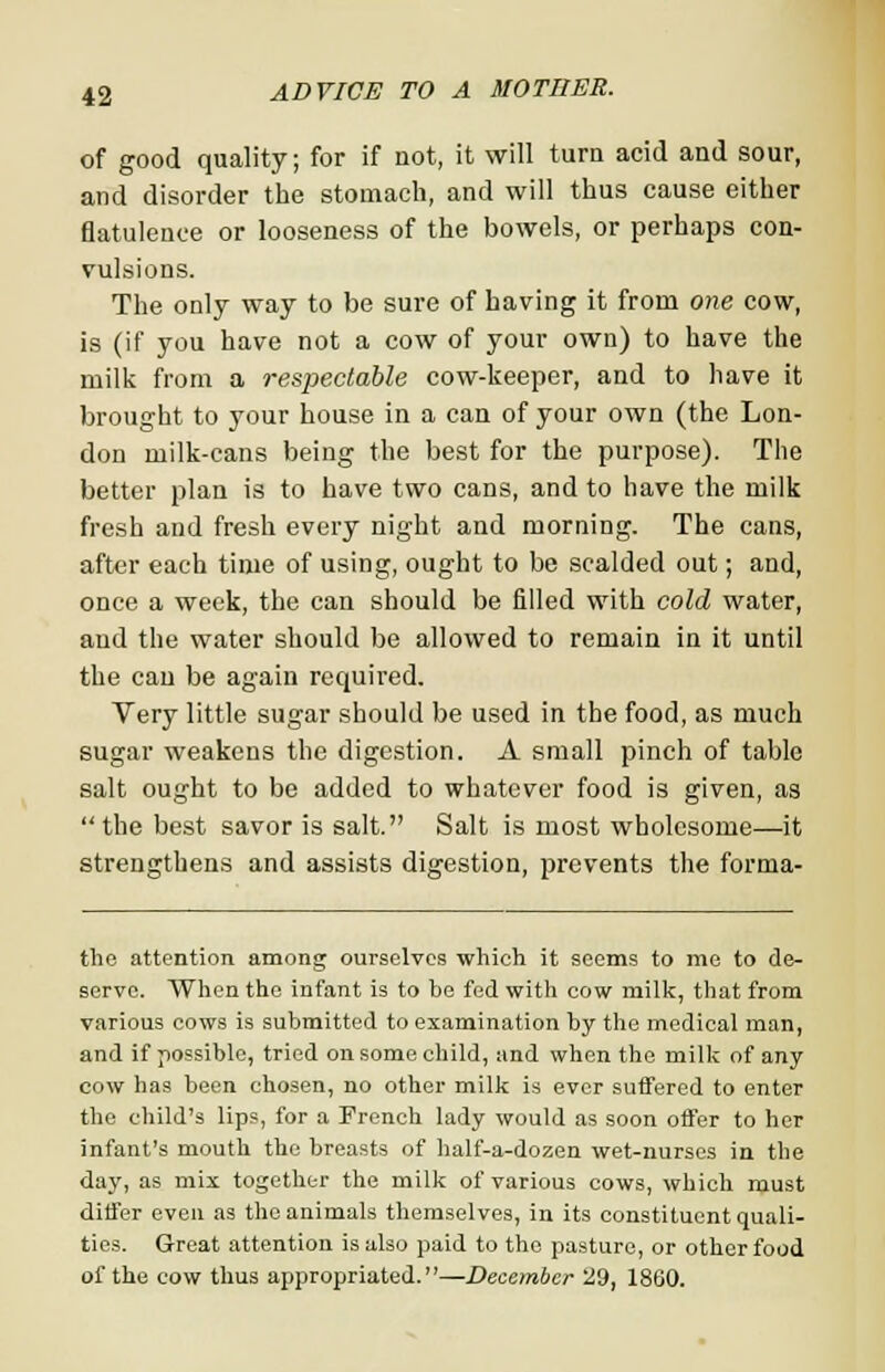 of good quality; for if not, it will turn acid and sour, and disorder the stomach, and will thus cause either flatulence or looseness of the bowels, or perhaps con- vulsions. The only way to be sure of having it from one cow, is (if you have not a cow of your own) to have the milk from a respectable cow-keeper, and to have it brought to your house in a can of your own (the Lon- don milk-cans being the best for the purpose). The better plan is to have two cans, and to have the milk fresh and fresh every night and morning. The cans, after each time of using, ought to be scalded out; and, once a week, the can should be filled with cold water, and the water should be allowed to remain in it until the can be again required. Very little sugar should be used in the food, as much sugar weakens the digestion. A small pinch of table salt ought to be added to whatever food is given, as the best savor is salt. Salt is most wholesome—it strengthens and assists digestion, prevents the forma- the attention among ourselves which it seems to me to de- serve. When the infant is to be fed with cow milk, that from various cows is submitted to examination by the medical man, and if possible, tried on some child, and when the milk of any cow has been chosen, no other milk is ever suffered to enter the child's lips, for a French lady would as soon offer to her infant's mouth the breasts of half-a-dozen wet-nurses in the day, as mix together the milk of various cows, which must differ even as the animals themselves, in its constituent quali- ties. Great attention is also paid to the pasture, or other food of the cow thus appropriated.—December 29, 1860.