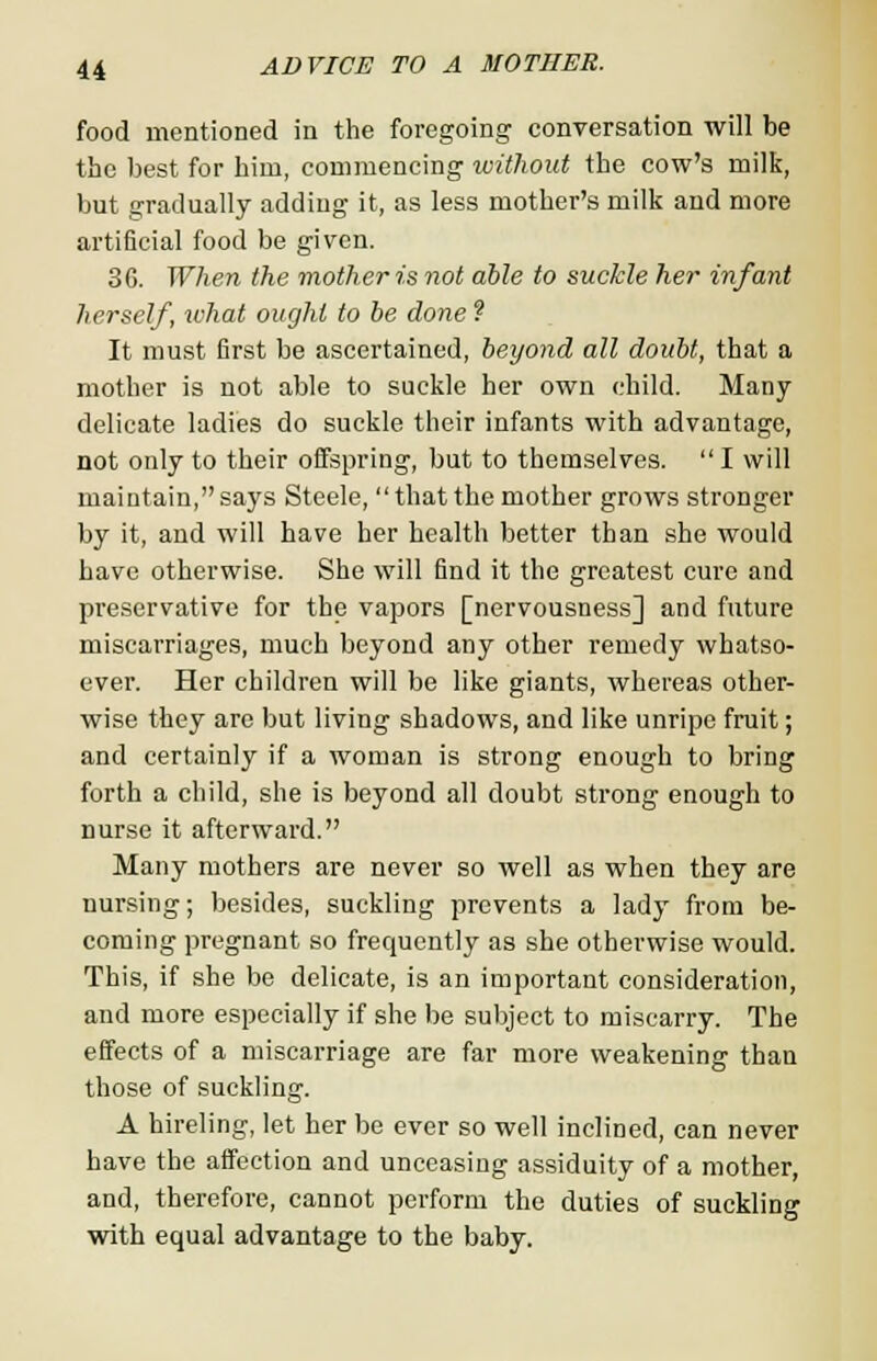 food mentioned in the foregoing conversation will be the best for him, commencing without the cow's milk, but gradually adding it, as less mother's milk and more artificial food be given. 36. When the mother is not able to suckle her infant herself, what ought to be done ? It must first be ascertained, beyond all doubt, that a mother is not able to suckle her own child. Many- delicate ladies do suckle their infants with advantage, not only to their offspring, but to themselves.  I will maintain,says Steele, that the mother grows stronger by it, and will have her health better than she would have otherwise. She will find it the greatest cure and preservative for the vapors [nervousness] and future miscarriages, much beyond any other remedy whatso- ever. Her children will be like giants, whereas other- wise they are but living shadows, and like unripe fruit; and certainly if a woman is strong enough to bring forth a child, she is beyond all doubt strong enough to nurse it afterward. Many mothers are never so well as when they are nursing; besides, suckling prevents a lady from be- coming pregnant so frequently as she otherwise would. This, if she be delicate, is an important consideration, and more especially if she be subject to miscarry. The effects of a miscarriage are far more weakening than those of suckling. A hireling, let her be ever so well inclined, can never have the affection and unceasing assiduity of a mother, and, therefore, cannot perform the duties of suckling with equal advantage to the baby.