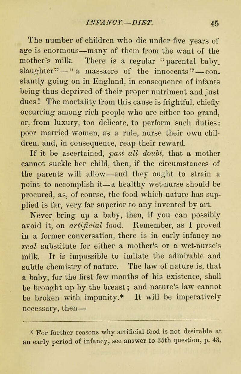 The number of children who die under five years of age is enormous—many of them from the want of the mother's milk. There is a regular parental baby, slaughter—a massacre of the innocents — con. stantly going on in England, in consequence of infants being thus deprived of their proper nutriment and just dues ! The mortality from this cause is frightful, chiefly occurring among rich people who are either too grand, or, from luxury, too delicate, to perform such duties: poor married women, as a rule, nurse their own chil- dren, and, in consequence, reap their reward. If it be ascertained, past all doubt, that a mother cannot suckle her child, then, if the circumstances of the parents will allow—and they ought to strain a point to accomplish it—a healthy wet-nurse should be procured, as, of course, the food which nature has sup- plied is far, very far superior to any invented by art. Never bring up a baby, then, if you can possibly avoid it, on artificial food. Remember, as I proved in a former conversation, there is in early infancy no real substitute for either a mother's or a wet-nurse's milk. It is impossible to imitate the admirable and subtle chemistry of nature. The law of nature is, that a baby, for the first few months of his existence, shall be brought up by the breast; and nature's law cannot be broken with impunity.* It will be imperatively necessary, then— * For further reasons why artificial food is not desirable at an early period of infancy, see answer to 35th question, p. 43.