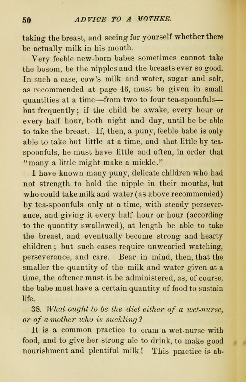 taking the breast, and seeing for yourself whether there be actually milk in his mouth. Very feeble new-born babes sometimes cannot take the bosom, be the nipples and the breasts ever so good. In such a case, cow's milk and water, sugar and salt, as recommended at page 46, must be given in small quantities at a time—from two to four tea-spoonfuls— but frequently; if the child be awake, every hour or every half hour, both night and day, until he be able to take the breast. If, then, a puny, feeble babe is only able to take but little at a time, and that little by tea- spoonfuls, he must have little and often, in order that many a little might make a mickle. I have known many puny, delicate children who had not strength to hold the nipple in their mouths, but who could take milk and water (as above recommended) by tea-spoonfuls only at a time, with steady persever- ance, and giving it every half hour or hour (according to the quantity swallowed), at length be able to take the breast, and eventually become strong and hearty children ; but such cases require unwearied watching, perseverance, and care. Bear in mind, then, that the smaller the quantity of the milk and water given at a time, the oftener must it be administered, as, of course, the babe must have a certain quantity of food to sustain life. 38. What ought to be the diet either of a wet-nurse, or of a mother who is suckling ? It is a common practice to cram a wet-nurse with food, and to give her strong ale to drink, to make good nourishment and plentiful milk 1 This practice is ab-