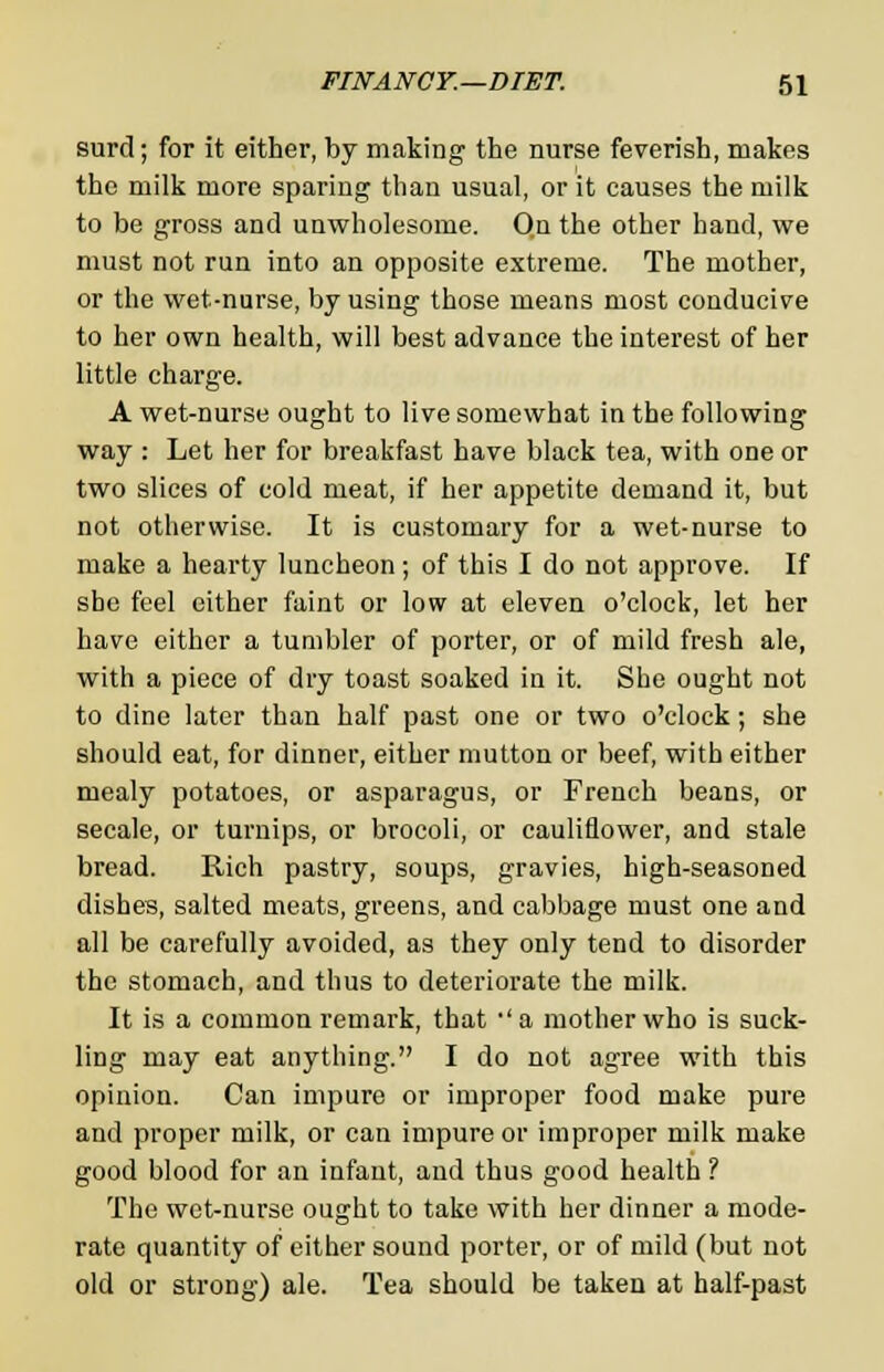 surd; for it either, by making the nurse feverish, makes the milk more sparing than usual, or it causes the milk to be gross and unwholesome. On the other hand, we must not run into an opposite extreme. The mother, or the wet-nurse, by using those means most conducive to her own health, will best advance the interest of her little charge. A wet-nurse ought to live somewhat in the following way : Let her for breakfast have black tea, with one or two slices of cold meat, if her appetite demand it, but not otherwise. It is customary for a wet-nurse to make a hearty luncheon; of this I do not approve. If she feel either faint or low at eleven o'clock, let her have either a tumbler of porter, or of mild fresh ale, with a piece of dry toast soaked in it. She ought not to dine later than half past one or two o'clock; she should eat, for dinner, either mutton or beef, with either mealy potatoes, or asparagus, or French beans, or secale, or turnips, or brocoli, or cauliflower, and stale bread. Rich pastry, soups, gravies, high-seasoned dishes, salted meats, greens, and cabbage must one and all be carefully avoided, as they only tend to disorder the stomach, and thus to deteriorate the milk. It is a common remark, that •' a mother who is suck- ling may eat anything. I do not agree with this opinion. Can impure or improper food make pure and proper milk, or can impure or improper milk make good blood for an infant, and thus good health ? The wet-nurse ought to take with her dinner a mode- rate quantity of either sound porter, or of mild (but not old or strong) ale. Tea should be taken at half-past