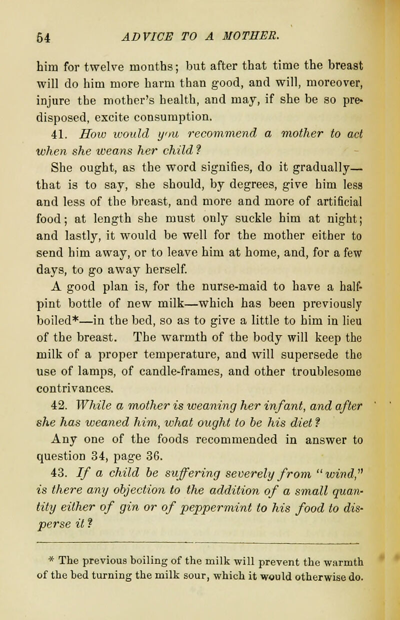 him for twelve months; but after that time the breast will do him more harm than good, and will, moreover, injure the mother's health, and may, if she be so pre- disposed, excite consumption. 41. How would yiu recommend a mother to act when she weans her child ? She ought, as the word signifies, do it gradually— that is to say, she should, by degrees, give him less and less of the breast, and more and more of artificial food; at length she must only suckle him at night; and lastly, it would be well for the mother either to send him away, or to leave him at home, and, for a few days, to go away herself. A good plan is, for the nurse-maid to have a half- pint bottle of new milk—which has been previously boiled*—in the bed, so as to give a little to him in lieu of the breast. The warmth of the body will keep the milk of a proper temperature, and will supersede the use of lamps, of candle-frames, and other troublesome contrivances. 42. While a mother is weaning her infant, and after she has weaned Mm, what ought to be his diet ? Any one of the foods recommended in answer to question 34, page 36. 43. If a child be suffering severely from wind, is there any objection to the addition of a small quan- tity either of gin or of peppermint to his food to dis- perse it ? * The previous boiling of the milk will prevent the warmth of the bed turning the milk sour, which it would otherwise do.