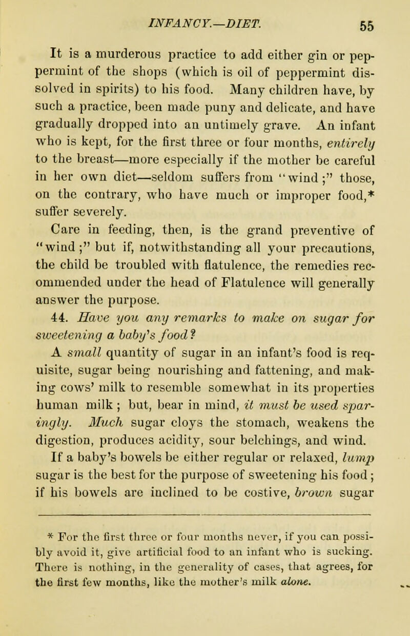 It is a murderous practice to add either gin or pep- permint of the shops (which is oil of peppermint dis- solved in spirits) to his food. Many children have, by- such a practice, been made puny and delicate, and have gradually dropped into an untimely grave. An infant who is kept, for the first three or four months, entirely to the breast—more especially if the mother be careful in her own diet—seldom suffers from wind; those, on the contrary, who have much or improper food,* suffer severely. Care in feeding, then, is the grand preventive of wind; but if, notwithstanding all your precautions, the child be troubled with flatulence, the remedies rec- ommended under the head of Flatulence will generally answer the purpose. 44. Have you any remarks to make on sugar for sweetening a babt/s food ? A small quantity of sugar in an infant's food is req- uisite, sugar being nourishing and fattening, and mak- ing cows' milk to resemble somewhat in its properties human milk ; but, bear in mind, it must be used spar- ingly. Much sugar cloys the stomach, weakens the digestion, produces acidity, sour belchings, and wind. If a baby's bowels be either regular or relaxed, lump sugar is the best for the purpose of sweetening his food ; if his bowels are inclined to be costive, brown sugar * For the first three or four months never, if you can possi- bly avoid it, give artificial food to an infant who is sucking. There is nothing, in the generality of cases, that agrees, for the first few months, like the mother's milk alone.