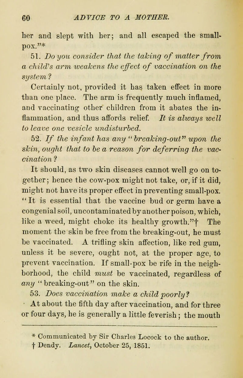 her and slept with her; and all escaped the small- pox.* 51. Do you, consider that the taking of matter from a child's arm weakens the effect of vaccination on the system ? Certainly not, provided it has taken effect in more than one place. The arm is frequently much inflamed, and vaccinating other children from it abates the in- flammation, and thus affords relief. It is ahuays well to leave one vesicle undisturbed. 52. If the infant has any  breaking-out upon the skin, ought that to be a reason for deferring the vac- cination ? It should, as two skin diseases cannot well go on to- gether; hence the cow-pox might not take, or, if it did, might not have its proper effect in preventing small-pox. It is essential that the vaccine bud or germ have a congenial soil, uncontaminated by another poison, which, like a weed, might choke its healthy growth.■(■ The moment the skin be free from the breaking-out, he must be vaccinated. A trifling skin affection, like red gum, unless it be severe, ought not, at the proper age, to prevent vaccination. If small-pox be rife in the neigh- borhood, the child must be vaccinated, regardless of any breaking-out on the skin. 53. Does vaccination make a child poorly? At about the fifth day after vaccination, and for three or four days, he is generally a little feverish; the mouth * Communicated by Sir Charles Locock to the author, f Dendy. Lancet, October 25, 1851.