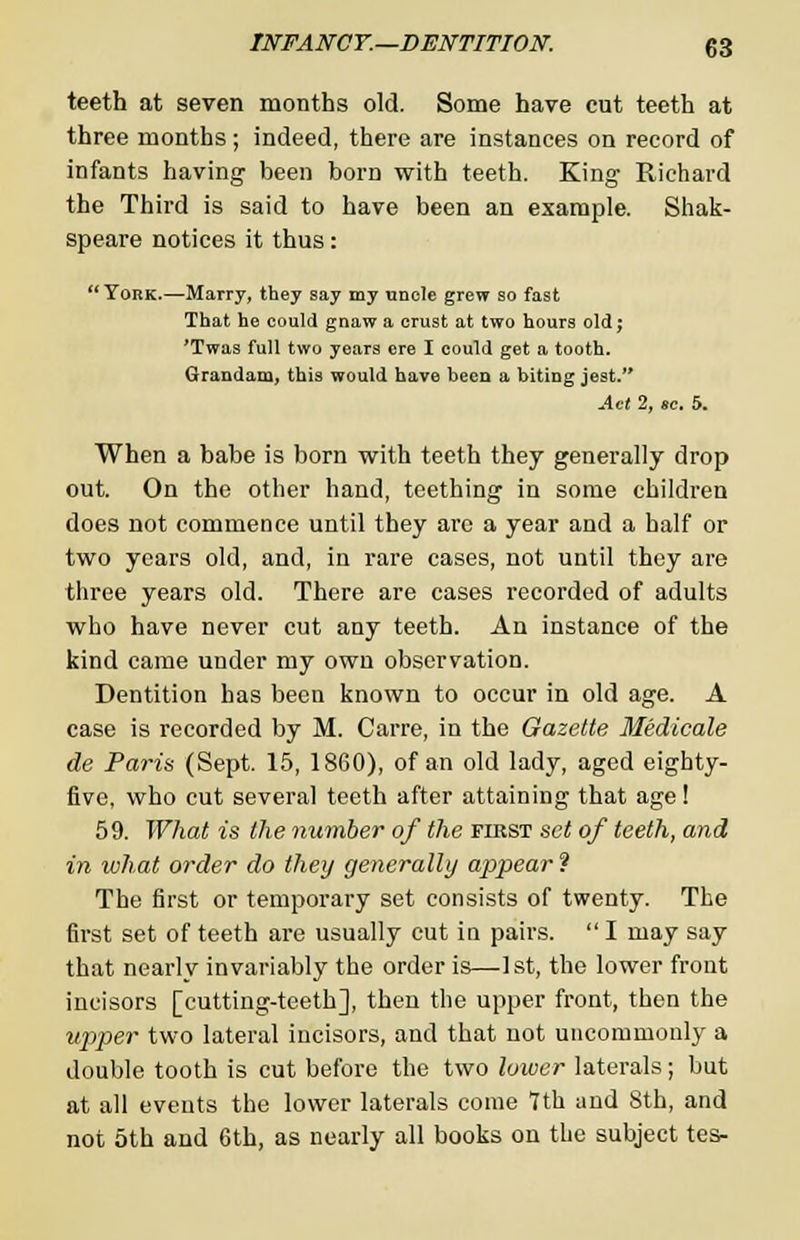 teeth at seven months old. Some have cut teeth at three months ; indeed, there are instances on record of infants having been born with teeth. King Richard the Third is said to have been an example. Shak- speare notices it thus :  York.—Marry, they say my uncle grew so fast That he could gnaw a crust at two hours old; 'Twas full two years ere I could get a tooth. Grandam, this would have been a biting jest. Act 2, ae. 5. When a babe is born with teeth they generally drop out. On the other hand, teething in some children does not commence until they are a year and a half or two years old, and, in rare cases, not until they are three years old. There are cases recorded of adults who have never cut any teeth. An instance of the kind came under my own observation. Dentition has been known to occur in old age. A case is recorded by M. Carre, in the Gazette Medicate de Paris (Sept. 15, 1860), of an old lady, aged eighty- five, who cut several teeth after attaining that age! 59. What is the number of the first set of teeth, and in what order do they generally appear? The first or temporary set consists of twenty. The first set of teeth are usually cut in pairs.  I may say that nearly invariably the order is—1st, the lower front incisors [cutting-teeth], then the upper front, then the upper two lateral incisors, and that not uncommonly a double tooth is cut before the two lower laterals; but at all events the lower laterals come 7th and 8th, and not 5th and 6th, as nearly all books on the subject tes-