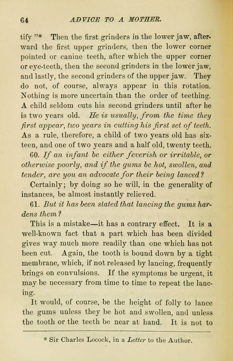 tify * Then the first grinders in the lower jaw, after- ward the first upper grinders, then the lower corner pointed or canine teeth, after which the upper corner or eye-teeth, then the second grinders in the lower jaw, and lastly, the second grinders of the upper jaw. They do not, of course, always appear in this rotation. Nothing is more uncertain than the order of teething. A child seldom cuts his second grinders until after he is two years old. He is usually, from the time they first appear, two years in cutting his first set of teeth. As a rule, therefore, a child of two years old has six- teen, and one of two years and a half old, twenty teeth. 60. If an infant be either feverish or irritable, or otherwise poorly, and if the gums be hot, swollen, and tender, are you an advocate for their being lanced ? Certainly; by doing so he will, in the generality of instances, be almost instantly relieved. 61. But it has been slated that lancing the gums har- dens them ? This is a mistake—it has a contrary effect. It is a well-known fact that a part which has been divided gives way much more readily than one which has not been cut. Again, the tooth is bound down by a tight membrane, which, if not released by lancing, frequently brings on convulsions. If the symptoms be urgent, it may be necessary from time to time to repeat the lanc- ing. It would, of course, be the height of folly to lance the gums unless they be hot and swollen, and unless the tooth or the teeth be near at hand. It is not to * Sir Charles Locock, in a Letter to the Author.