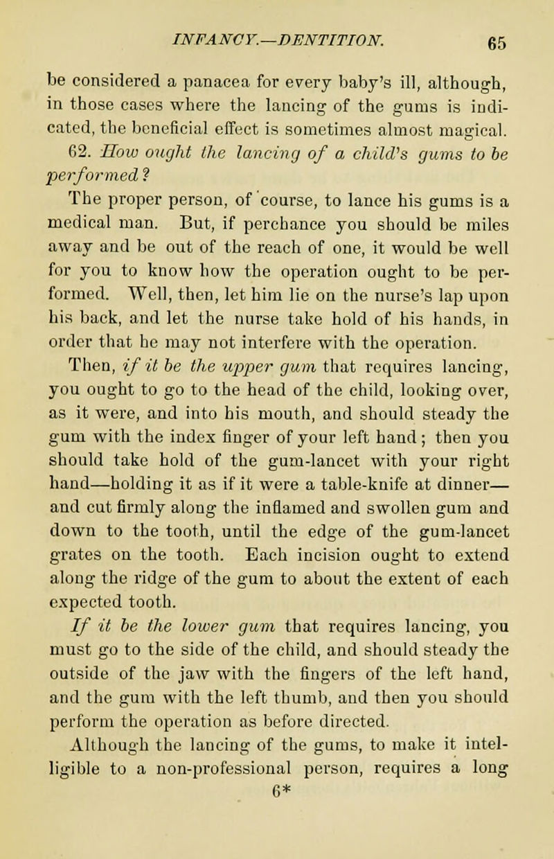 be considered a panacea for every baby's ill, although, in those cases where the lancing of the gums is indi- cated, the beneficial effect is sometimes almost magical. 62. How ought the lancing of a child's gums to be performed ? The proper person, of course, to lance his gums is a medical man. But, if perchance you should be miles away and be out of the reach of one, it would be well for you to know how the operation ought to be per- formed. Well, then, let him lie on the nurse's lap upon his back, and let the nurse take hold of his hands, in order that he may not interfere with the operation. Then, if it be the upper gum that requires lancing, you ought to go to the head of the child, looking over, as it were, and into his mouth, and should steady the gum with the index finger of your left hand; then you should take hold of the gum-lancet with your right hand—holding it as if it were a table-knife at dinner— and cut firmly along the inflamed and swollen gum and down to the tooth, until the edge of the gum-lancet grates on the tooth. Each incision ought to extend along the ridge of the gum to about the extent of each expected tooth. If it be the lower gum that requires lancing, you must go to the side of the child, and should steady the outside of the jaw with the fingers of the left hand, and the gum with the left thumb, and then you should perform the operation as before directed. Although the lancing of the gums, to make it intel- ligible to a non-professional person, requires a long 6*