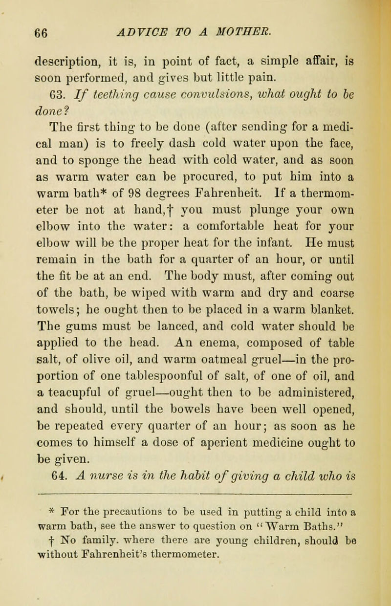 description, it is, in point of fact, a simple affair, is soon performed, and gives but little pain. 63. If teething cause convulsions, what ought to he done ? The first thing to be done (after sending for a medi- cal man) is to freely dash cold water upon the face, and to sponge the head with cold water, and as soon as warm water can be procured, to put him into a warm bath* of 98 degrees Fahrenheit. If a thermom- eter be not at hand,f you must plunge your own elbow into the water: a comfortable heat for your elbow will be the proper heat for the infant. He must remain in the bath for a quarter of an hour, or until the fit be at an end. The body must, after coming out of the bath, be wiped with warm and dry and coarse towels; he ought then to be placed in a warm blanket. The gums must be lanced, and cold water should be applied to the head. An enema, composed of table salt, of olive oil, and warm oatmeal gruel—in the pro- portion of one tablespoonful of salt, of one of oil, and a teacupful of gruel—ought then to be administered, and should, until the bowels have been well opened, be repeated every quarter of an hour; as soon as he comes to himself a dose of aperient medicine ought to be given. 64. A nurse is in the habit of giving a child who is * For the precautions to be used in putting a child into a warm bath, see the answer to question on Warm Baths. j- No family, where there are young children, should be without Fahrenheit's thermometer.