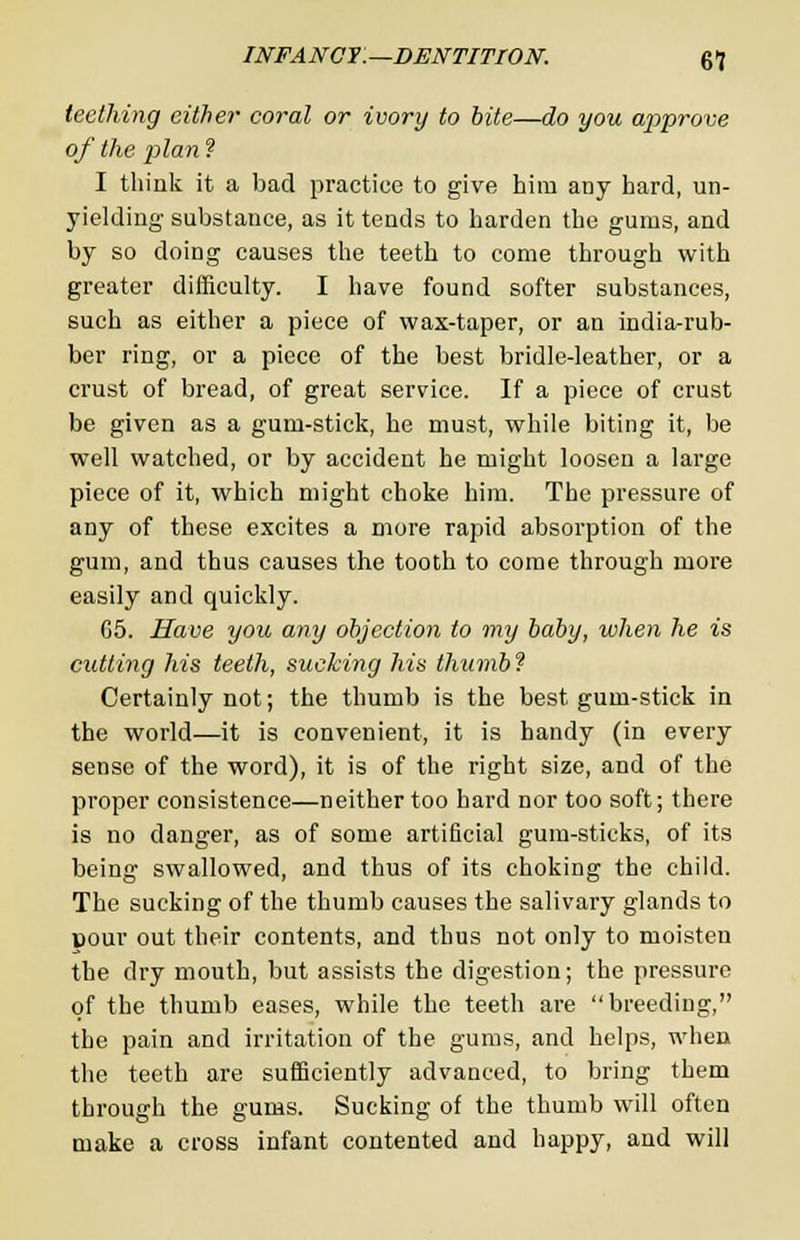 teething either coral or ivory to bite—do you approve of the plan ? I think it a bad practice to give him any hard, un- yielding substance, as it tends to harden the gums, and by so doing causes the teeth to come through with greater difficulty. I have found softer substances, such as either a piece of wax-taper, or an india-rub- ber ring, or a piece of the best bridle-leather, or a crust of bread, of great service. If a piece of crust be given as a gum-stick, he must, while biting it, be well watched, or by accident he might loosen a large piece of it, which might choke him. The pressure of any of these excites a more rapid absorption of the gum, and thus causes the tooth to come through more easily and quickly. 65. Have you any objection to my baby, when he is cutting his teeth, sucking his thumb? Certainly not; the thumb is the best gum-stick in the world—it is convenient, it is bandy (in every sense of the word), it is of the right size, and of the proper consistence—neither too hard nor too soft; there is no danger, as of some artificial gum-sticks, of its being swallowed, and thus of its choking the child. The sucking of the thumb causes the salivary glands to pour out their contents, and thus not only to moisten the dry mouth, but assists the digestion; the pressure of the thumb eases, while the teeth are breeding, the pain and irritation of the gums, and helps, when the teeth are sufficiently advanced, to bring them through the gums. Sucking of the thumb will often make a cross infant contented and happy, and will