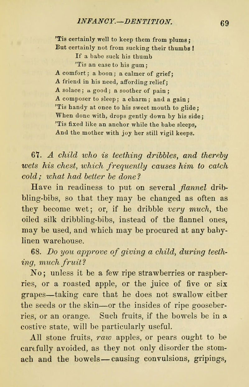 'Tis certainly well to keep them from pluma; But certainly not from sucking their thumbs 1 If a babe suck his thumb 'Tis an ease to his gum; A comfort; a boon ; a calmer of grief; A friend in his need, affording relief; A solace ; u. good; a soother of pain ; A composer to sleep; a charm ; and a gain ; 'Tis handy at once to his sweet mouth to glide; When done with, drops gently down by his 6ide; 'Tis fixed like an anchor while the babe sleeps, And the mother with joy her still vigil keeps. 67. A child who is teething dribbles, and thereby wets his chest, which frequently causes him to catch cold; what had better be done ? Have in readiness to put on several flannel drib- bling-bibs, so that they may be changed as often as they become wet; or, if he dribble very much, the oiled silk dribbling-bibs, instead of the flannel ones, may be used, and which may be procured at any baby- linen warehouse. 68. Do you approve of giving a child, during teeth- ing, much, fruit? No; unless it be a few ripe strawberries or raspber- ries, or a roasted apple, or the juice of five or six grapes—taking care that he does not swallow either the seeds or the skin—or the insides of ripe gooseber- ries, or an orange. Such fruits, if the bowels be in a costive state, will be particularly useful. All stone fruits, raw apples, or pears ought to be carefully avoided, as they not only disorder the stom- ach and the bowels—causing convulsions, gripings,