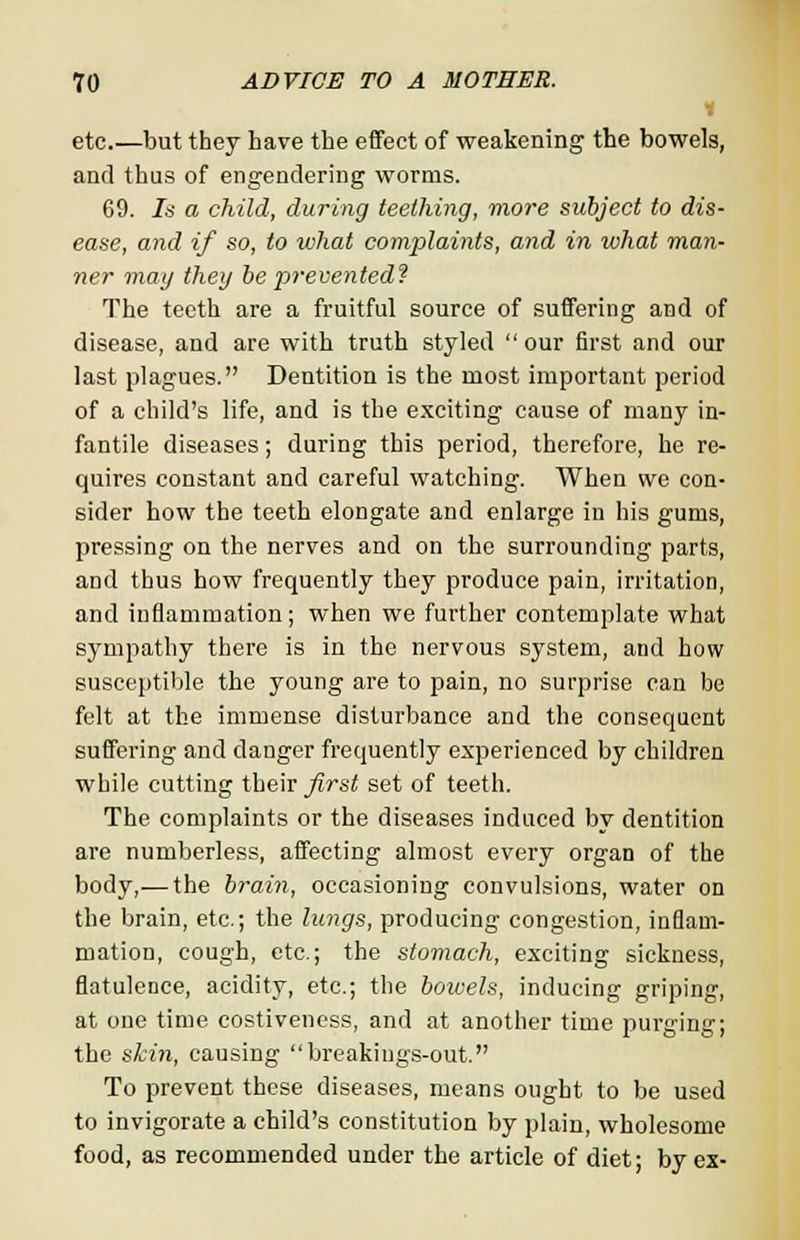 H etc.—but they have the effect of weakening the bowels, and thus of engendering worms. 69. Is a child, during teething, more subject to dis- ease, and if so, to what complaints, and in what man- ner may they be prevented? The teeth are a fruitful source of suffering and of disease, and are with truth styled our first and our last plagues. Dentition is the most important period of a child's life, and is the exciting cause of many in fantile diseases; during this period, therefore, he re quires constant and careful watching. When we con sider how the teeth elongate and enlarge in his gums, pressing on the nerves and on the surrounding parts, and thus how frequently they produce pain, irritation and inflammation; when we further contemplate what sympathy there is in the nervous system, and how susceptible the young are to pain, no surprise can be felt at the immense disturbance and the consequent suffering and danger frequently experienced by children while cutting their first set of teeth. The complaints or the diseases induced by dentition are numberless, affecting almost every organ of the body,— the brain, occasioning convulsions, water on the brain, etc.; the lungs, producing congestion, inflam- mation, cough, etc.; the stomach, exciting sickness, flatulence, acidity, etc.; the bowels, inducing griping, at one time costiveness, and at another time purging; the skin, causing breakings-out. To prevent these diseases, means ought to be used to invigorate a child's constitution by plain, wholesome food, as recommended under the article of diet; by ex-