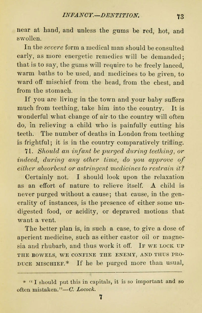 near at hand, and unless the gums be red, hot, and swollen. In the severe form a medical man should be consulted early, as more energetic remedies will be demanded; that is to say, the gums will require to be freely lanced, warm baths to be used, and medicines to be given, to ward off mischief from the head, from the chest, and from the stomach. If you are living in the town and your baby suffers much from teething, take him into the country. It is wonderful what change of air to the country will often do, in relieving a child who is painfully cutting his teeth. The number of deaths in London from teething is frightful; it is in the country comparatively trifling. tl. Should an infant be purged during teething, or indeed, during any other time, do you approve of cither absorbent or astringent medicines to restrain it? Certainly not. I should look upon the relaxation as an effort of nature to relieve itself. A child is never purged without a cause; that cause, in the gen- erality of instances, is the presence of either some un- digested food, or acidity, or depraved motions that want a vent. The better plan is, in such a case, to give a dose of aperient medicine, such as either castor oil or magne- sia and rhubarb, and thus work it off. If we lock up THE BOWELS, WE CONFINE THE ENEMY, AND THUS PRO- DUCE mischief.* If he be purged more than usual, *  I should put this in capitals, it is so important and so often mistaken.—G. Locock. 1