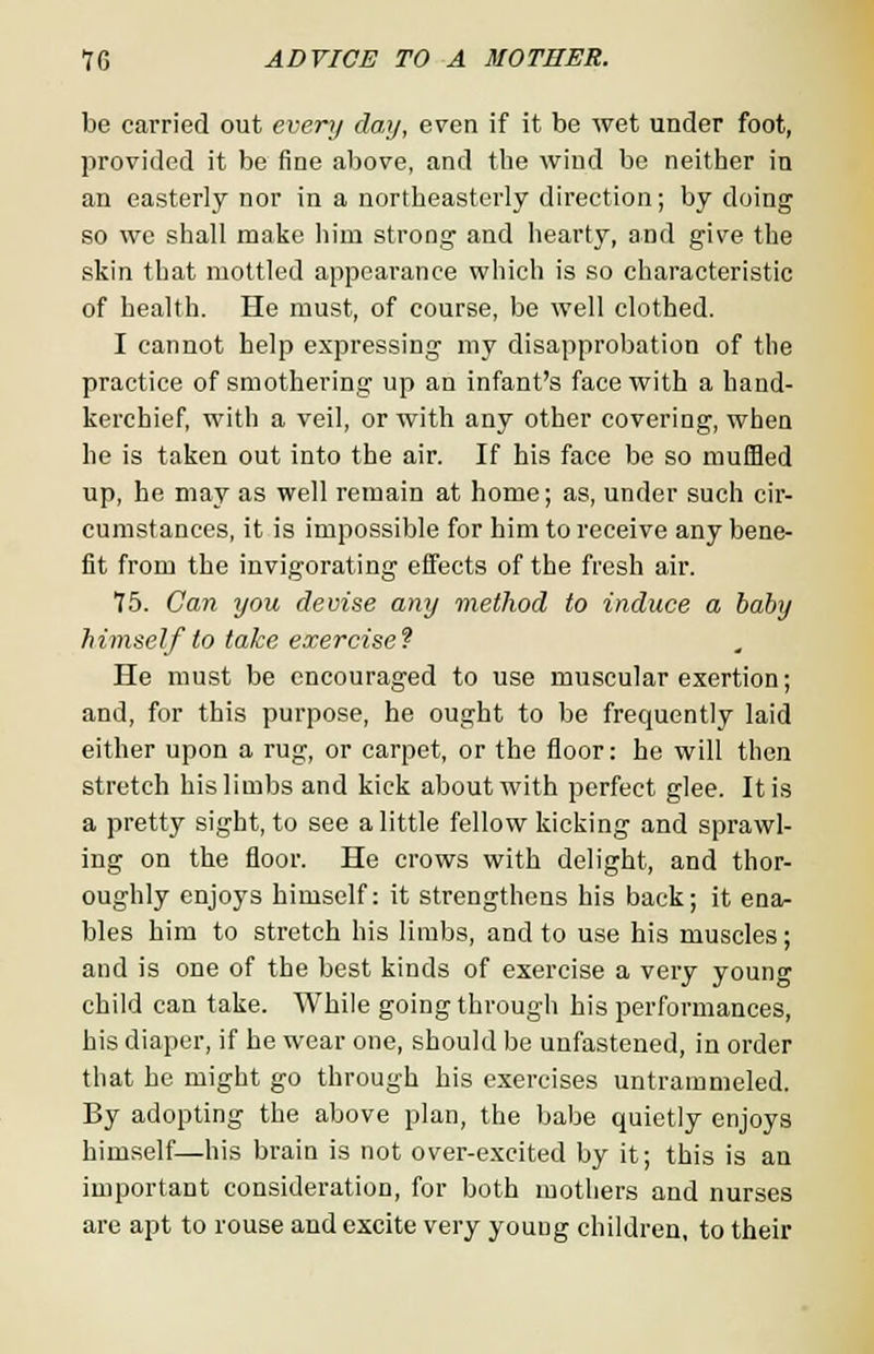 be carried out every day, even if it be wet under foot, provided it be fine above, and the wind be neither in an easterly nor in a northeasterly direction; by doing so we shall make him strong and hearty, and give the skin that mottled appearance which is so characteristic of health. He must, of course, be well clothed. I cannot help expressing my disapprobation of the practice of smothering up an infant's face with a hand- kerchief, with a veil, or with any other covering, when he is taken out into the air. If his face be so muffled up, he may as well remain at home; as, under such cir- cumstances, it is impossible for him to receive any bene- fit from the invigorating effects of the fresh air. 75. Can you devise any method to induce a baby himself to take exercise? He must be encouraged to use muscular exertion; and, for this purpose, he ought to be frequently laid either upon a rug, or carpet, or the floor: he will then stretch his limbs and kick about with perfect glee. It is a pretty sight, to see a little fellow kicking and sprawl- ing on the floor. He crows with delight, and thor- oughly enjoys himself: it strengthens his back; it ena- bles him to stretch his limbs, and to use his muscles; and is one of the best kinds of exercise a very young child can take. While going through his performances, his diaper, if he wear one, should be unfastened, in order that he might go through his exercises untrammeled. By adopting the above plan, the babe quietly enjoys himself—his brain is not over-excited by it; this is an important consideration, for both mothers and nurses are apt to rouse and excite very young children, to their