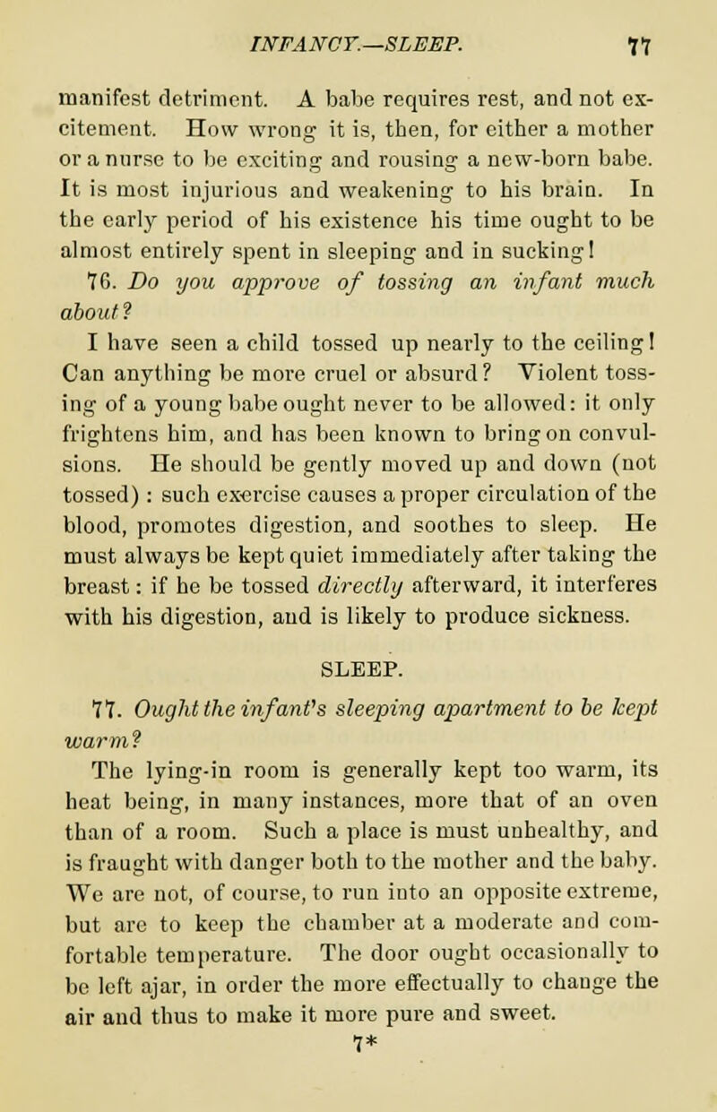 manifest detriment. A babe requires rest, and not ex- citement. How wrong it is, then, for cither a mother or a nurse to be exciting and rousing a new-born babe. It is most injurious and weakening to his brain. In the early period of his existence his time ought to be almost entirely spent in sleeping and in sucking! 76. Do you approve of tossing an infant much about? I have seen a child tossed up nearly to the ceiling! Can anything be more cruel or absurd ? Violent toss- ing of a young babe ought never to be allowed: it only frightens him, and has been known to bring on convul- sions. He should be gently moved up and down (not tossed) : such exercise causes a proper circulation of the blood, promotes digestion, and soothes to sleep. He must always be kept quiet immediately after taking the breast: if he be tossed directly afterward, it interferes with his digestion, and is likely to produce sickness. SLEEP. 11. Ought the infant's sleeping apartment to be kept warm? The lying-in room is generally kept too warm, its heat being, in many instances, more that of an oven than of a room. Such a place is must unhealthy, and is fraught with danger both to the mother and the baby. We are not, of course, to run into an opposite extreme, but arc to keep the chamber at a moderate and com- fortable temperature. The door ought occasionally to be left ajar, in order the more effectually to change the air and thus to make it more pure and sweet. 7*