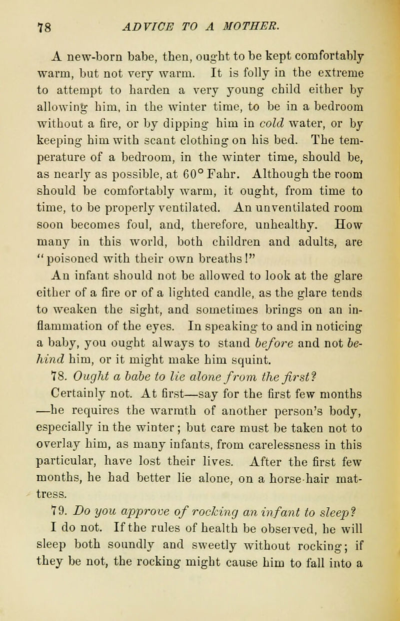 A new-born babe, then, ought to be kept comfortably warm, but not very warm. It is folly in the extreme to attempt to harden a very young child either by allowing him, in the winter time, to be in a bedroom without a fire, or by dipping him in cold water, or by keeping him with scant clothing on his bed. The tem- perature of a bedroom, in the winter time, should be, as nearly as possible, at 60° Fahr. Although the room should be comfortably warm, it ought, from time to time, to be properly ventilated. An unventilated room soon becomes foul, and, therefore, unhealthy. How many in this world, both children and adults, are poisoned with their own breaths! An infant should not be allowed to look at the glare either of a fire or of a lighted candle, as the glare tends to weaken the sight, and sometimes brings on an in- flammation of the eyes. In speaking to and in noticing a baby, you ought always to stand before and not be- hind him, or it might make him squint. 18. Ought a babe to lie alone from the first? Certainly not. At first—say for the first few months —he requires the warmth of another person's body, especially in the winter; but care must be taken not to overlay him, as many infants, from carelessness in this particular, have lost their lives. After the first few months, he had better lie alone, on a horsehair mat- tress. 79. Do you approve of rocking an infant to sleep1} I do not. If the rules of health be observed, he will sleep both soundly and sweetly without rocking; if they be not, the rocking might cause him to fall into a