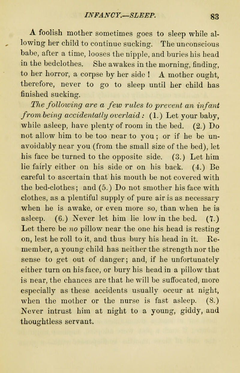 A foolish mother sometimes goes to sleep while al- lowing her child to continue sucking. The unconscious babe, after a time, looses the nipple, and buries his head in the bedclothes. She awakes in the morning, finding, to her horror, a corpse by her side I A mother ought, therefore, never to go to sleep until her child has finished sucking. Tlie following are a few rules to prevent an infant from being accidentally overlaid: (1.) Let your baby, while asleep, have plenty of room in the bed. (2.) Do not allow him to be too near to you; or if he be un- avoidably near you (from the small size of the bed), let his face be turned to the opposite side. (3.) Let him lie fairly either on his side or on his back. (4.) Be careful to ascertain that his mouth be not covered with the bed-clothes; and (5.) Do not smother his face with clothes, as a plentiful supply of pure air is as necessary when he is awake, or even more so, than when he is asleep. (6.) Never let him lie low in the bed. (7.) Let there be no pillow near the one his head is resting on, lest he roll to it, and thus bury his head in it. Re- member, a young child has neither the strength nor the sense to get out of danger; and, if he unfortunately either turn on his face, or bury his head in a pillow that is near, the chances are that he will be suffocated, more especially as these accidents usually occur at night, when the mother or the nurse is fast asleep. (8.) Never intrust him at night to a young, giddy, and thoughtless servant.