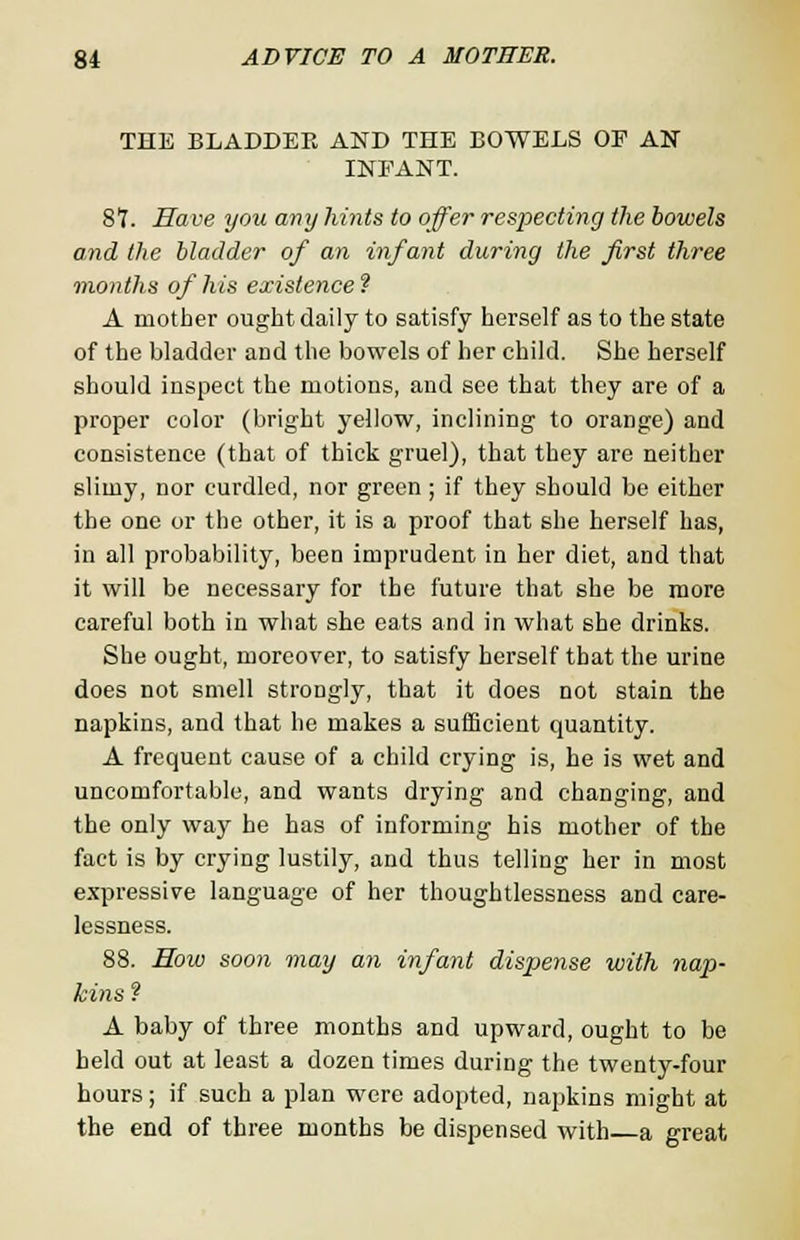 THE BLADDER AND THE BOWELS OP AU INEANT. 87. Have you any hints to offer respecting the bowels and the bladder of an infant during the first three months of his existence? A mother ought daily to satisfy herself as to the state of the bladder and the bowels of her child. She herself should inspect the motions, and see that they are of a proper color (bright yellow, inclining to orange) and consistence (that of thick gruel), that they are neither slimy, nor curdled, nor green ; if they should be either the one or the other, it is a proof that she herself has, in all probability, been imprudent in her diet, and that it will be necessary for the future that she be more careful both in what she eats and in what she drinks. She ought, moreover, to satisfy herself that the urine does not smell strongly, that it does not stain the napkins, and that he makes a sufficient quantity. A frequent cause of a child crying is, he is wet and uncomfortable, and wants drying and changing, and the only way he has of informing his mother of the fact is by crying lustily, and thus telling her in most expressive language of her thoughtlessness and care- lessness. 88. Sow soon may an infant dispense with nap- kins ? A baby of three months and upward, ought to be held out at least a dozen times during the twenty-four hours; if such a plan were adopted, napkins might at the end of three months be dispensed with a great