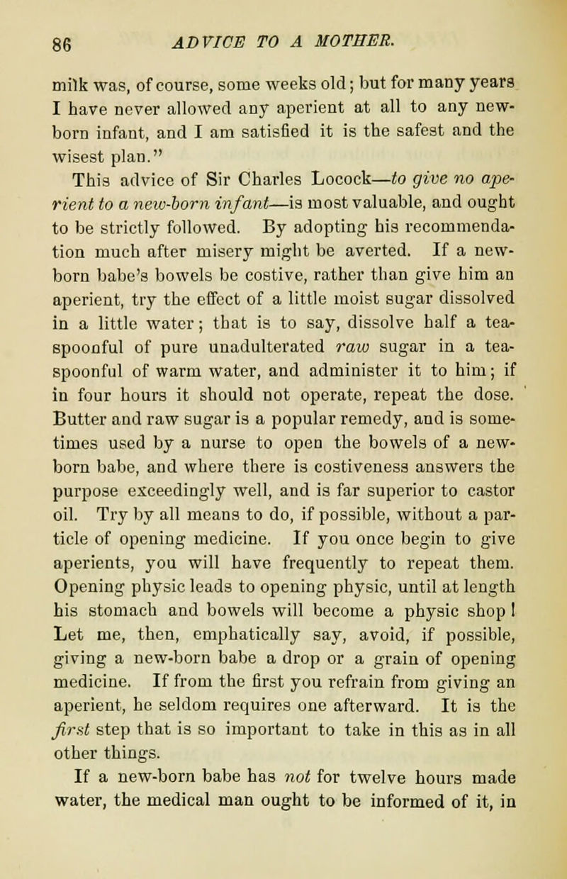 milk was, of course, some weeks old; but for many years I have never allowed any aperient at all to any new- born infant, and I am satisfied it is the safest and the wisest plan. This advice of Sir Charles Locock—to give no ape- rient to a new-born infant—is most valuable, and ought to be strictly followed. By adopting his recommenda- tion much after misery might be averted. If a new- born babe's bowels be costive, rather than give him an aperient, try the effect of a little moist sugar dissolved in a little water; that is to say, dissolve half a tea- spoonful of pure unadulterated raw sugar in a tea- spoonful of warm water, and administer it to him; if in four hours it should not operate, repeat the dose. Butter and raw sugar is a popular remedy, and is some- times used by a nurse to open the bowels of a new- born babe, and where there is costiveness answers the purpose exceedingly well, and is far superior to castor oil. Try by all means to do, if possible, without a par- ticle of opening medicine. If you once begin to give aperients, you will have frequently to repeat them. Opening physic leads to opening physic, until at length his stomach and bowels will become a physic shop 1 Let me, then, emphatically say, avoid, if possible, giving a new-born babe a drop or a grain of opening medicine. If from the first you refrain from giving an aperient, he seldom requires one afterward. It is the first step that is so important to take in this as in all other things. If a new-born babe has not for twelve hours made water, the medical man ought to be informed of it, in