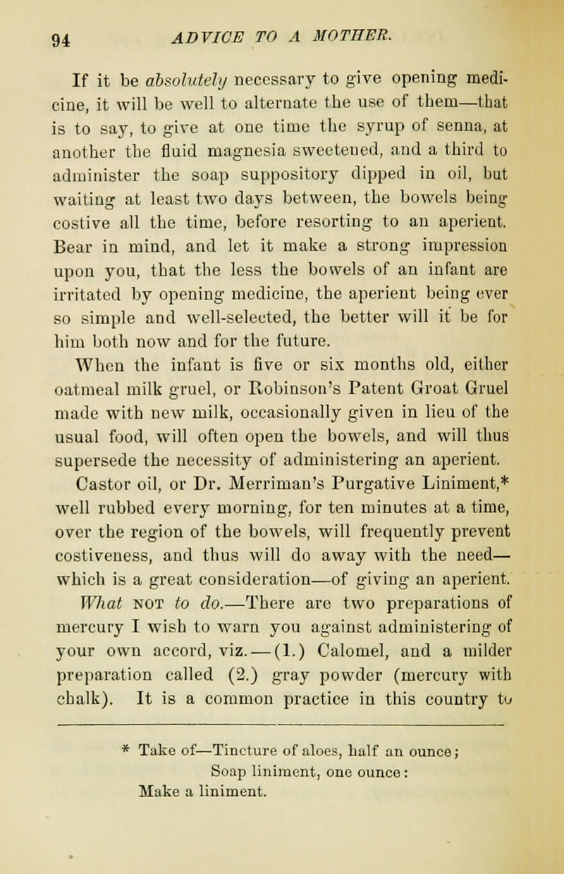 If it be absolutely necessary to give opening medi- cine, it will be well to alternate the use of them—that is to say, to give at one time the syrup of senna, at another the fluid magnesia sweetened, and a third to administer the soap suppository dipped in oil, but waiting at least two days between, the bowels being costive all the time, before resorting to an aperient. Bear in mind, and let it make a strong impression upon you, that the less the bowels of an infant are irritated by opening medicine, the aperient being ever so simple and well-selected, the better will it be for him both now and for the future. When the infant is five or six months old, either oatmeal milk gruel, or Robinson's Patent Groat Gruel made with new milk, occasionally given in lieu of the usual food, will often open the bowels, and will thus supersede the necessity of administering an aperient. Castor oil, or Dr. Merriman's Purgative Liniment,* well rubbed every morning, for ten minutes at a time, over the region of the bowels, will frequently prevent costiveness, and thus will do away with the need— which is a great consideration—of giving an aperient. What not to do.—There are two preparations of mercury I wish to warn you against administering of your own accord, viz. — (1.) Calomel, and a milder preparation called (2.) gray powder (mercury with chalk). It is a common practice in this country to * Take of—Tincture of aloes, half an ounce; Soap liniment, one ounce : Make a liniment.