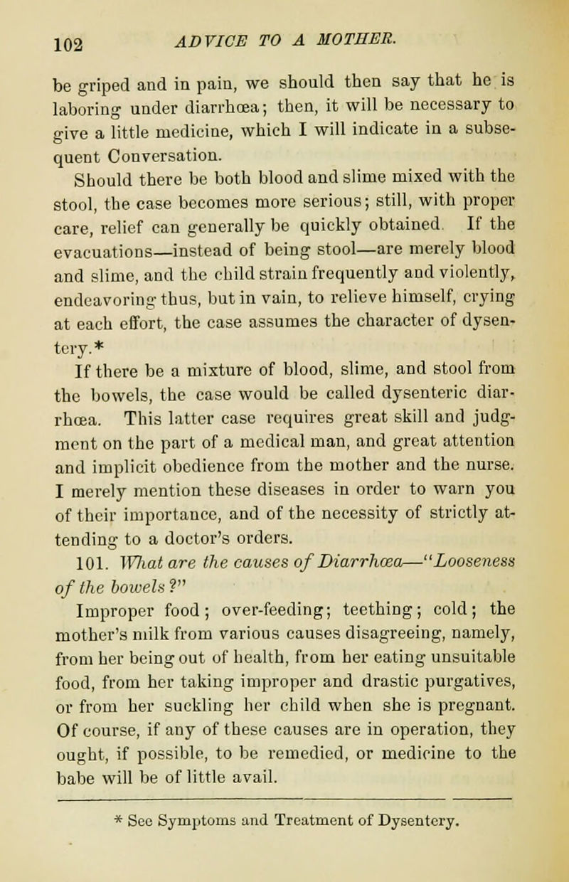 be griped and in pain, we should then say that he is laboring under diarrhoea; then, it will be necessary to give a little medicine, which I will indicate in a subse- quent Conversation. Should there be both blood and slime mixed with the stool, the case becomes more serious; still, with proper care, relief can generally be quickly obtained If the evacuations—instead of being stool—are merely blood and slime, and the child strain frequently and violently, endeavoring thus, but in vain, to relieve himself, crying at each effort, the case assumes the character of dysen- tery.* If there be a mixture of blood, slime, and stool from the bowels, the case would be called dysenteric diar- rhoea. This latter case requires great skill and judg- ment on the part of a medical man, and great attention and implicit obedience from the mother and the nurse. I merely mention these diseases in order to warn you of their importance, and of the necessity of strictly at- tending to a doctor's orders. 101. What are the causes of Diarrhoea—Looseness of the bowels ? Improper food; over-feeding; teething; cold; the mother's milk from various causes disagreeing, namely, from her being out of health, from her eating unsuitable food, from her taking improper and drastic purgatives, or from her suckling her child when she is pregnant. Of course, if any of these causes are in operation, they ought, if possible, to be remedied, or medicine to the babe will be of little avail. * See Symptoms and Treatment of Dysentery.