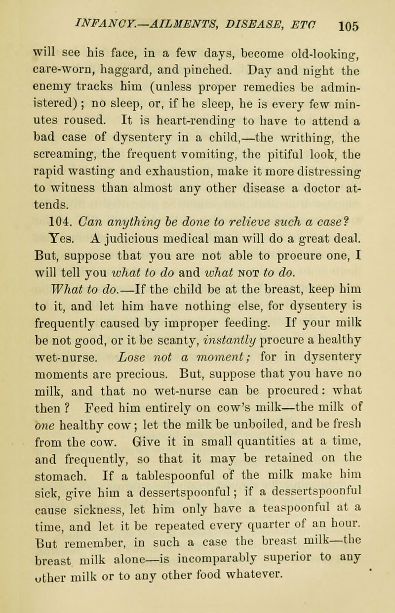will see his face, in a few days, become old-looking, care-worn, haggard, and pinched. Day and night the enemy tracks him (unless proper remedies be admin- istered) ; no sleep, or, if he sleep, he is every few min- utes roused. It is heart-rending to have to attend a bad case of dysentery in a child,—the writhing, the screaming, the frequent vomiting, the pitiful look, the rapid wasting and exhaustion, make it more distressing to witness than almost any other disease a doctor at- tends. 104. Can anything be done to relieve such a case? Yes. A judicious medical man will do a great deal. But, suppose that you are not able to procure one, I will tell you what to do and what not to do. What to do.—If the child be at the breast, keep him to it, and let him have nothing else, for dysentery is frequently caused by improper feeding. If your milk be not good, or it be scanty, instantly procure a healthy wet-nurse. Lose not a moment; for in dysentery moments are precious. But, suppose that you have no milk, and that no wet-nurse can be procured: what then ? Feed him entirely on cow's milk—the milk of one healthy cow; let the milk be unboiled, and be fresh from the cow. Give it in small quantities at a time, and frequently, so that it may be retained on the stomach. If a tablespoonful of the milk make him sick, give him a dessertspoonful; if a dessertspoonful cause sickness, let him only have a teaspoonful at a time, and let it be repeated every quarter of an hour. But remember, in such a case the breast milk—the breast milk alone—is incomparably superior to any uther milk or to any other food whatever.