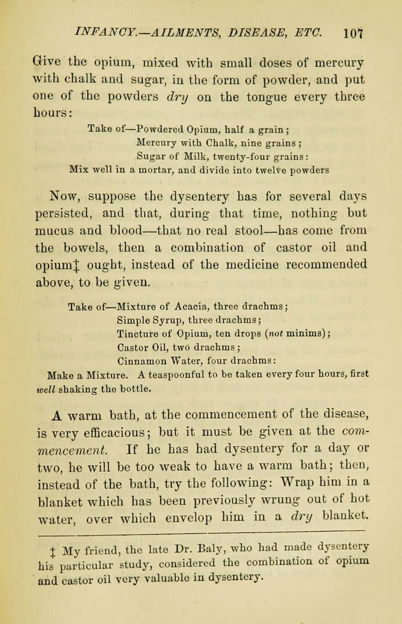 Give the opium, mixed with small doses of mercury with chalk and sugar, in the form of powder, and put one of the powders dry on the tongue every three hours: Take of—Powdered Opium, half a grain ; Mercury with Chalk, nine grains ; Sugar of Milk, twenty-four grains : Mix well in a mortar, and divide into twelve powders Now, suppose the dysentery has for several days persisted, and that, during that time, nothing but mucus and blood—that no real stool—has come from the bowels, then a combination of castor oil and opiumj ought, instead of the medicine recommended above, to be given. Take of—Mixture of Acacia, three drachms; Simple Syrup, threo drachms; Tincture of Opium, ten drops (not minims); Castor Oil, two drachms; Cinnamon Water, four drachms: Make a Mixture. A teaspoonful to be taken every four hours, first well shaking the bottle. A warm bath, at the commencement of the disease, is very efficacious; but it must be given at the com- mencement. If he has had dysentery for a day or two, he will be too weak to have a warm bath; then, instead of the bath, try the following: Wrap him in a blanket which has been previously wrung out of hot water, over which envelop him in a dry blanket. % My friend, the late Dr. Baly, who had made dysentery his particular study, considered the comhination of opium and castor oil very valuablo in dysentery.