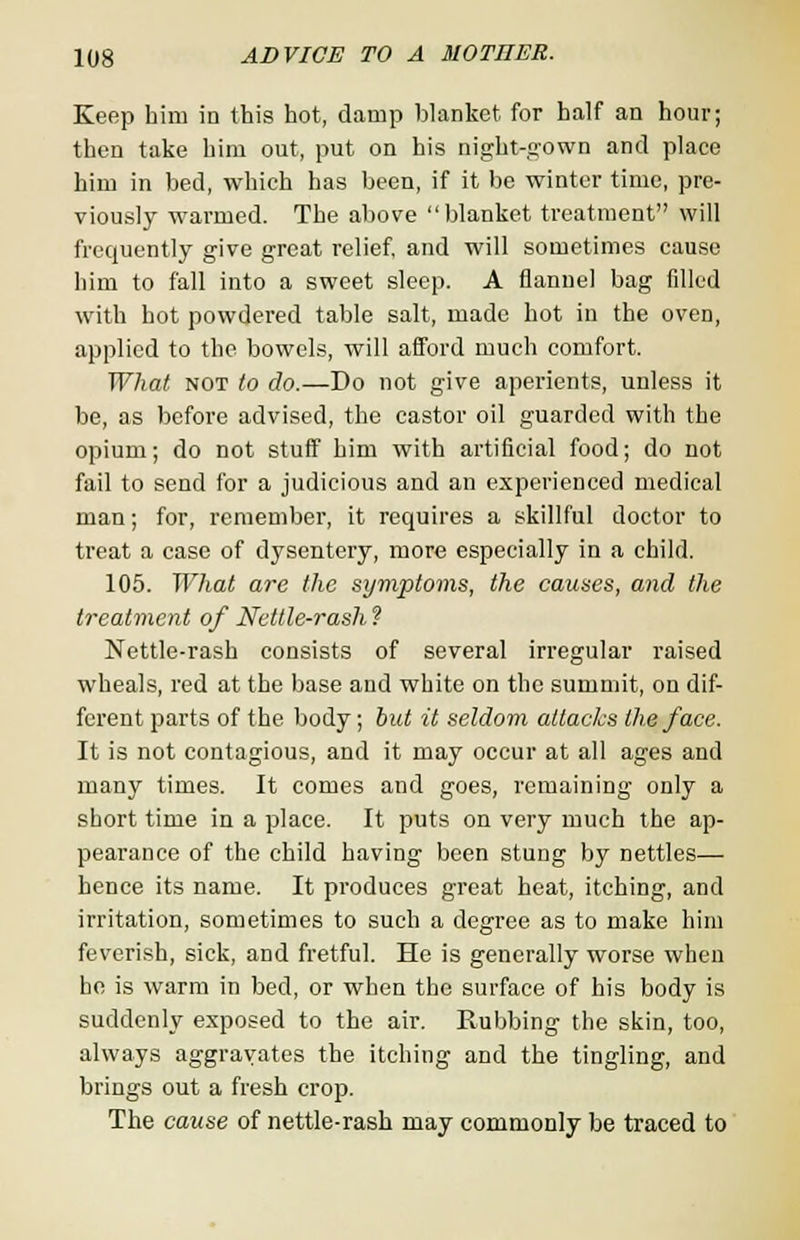 Keep him in this hot, damp blanket for half an hour; then take him out, put on his night-gown and place him in bed, which has been, if it be winter time, pre- viously warmed. The above blanket treatment will frequently give great relief, and will sometimes cause him to fall into a sweet sleep. A flannel bag filled with hot powdered table salt, made hot in the oven, applied to the bowels, will afford much comfort. What not to do.—Do not give aperients, unless it be, as before advised, the castor oil guarded with the opium; do not stuff him with artificial food; do not fail to send for a judicious and an experienced medical man; for, remember, it requires a skillful doctor to treat a case of dysentery, more especially in a child. 105. What are the symptoms, the causes, and the treatment of Nettle-rash ? Nettle-rash consists of several irregular raised wheals, red at the base and white on the summit, on dif- ferent parts of the body; but it seldom attacks the face. It is not contagious, and it may occur at all ages and many times. It comes and goes, remaining only a short time in a place. It puts on very much the ap- pearance of the child having been stung by nettles— hence its name. It produces great heat, itching, and irritation, sometimes to such a degree as to make him feverish, sick, and fretful. He is generally worse when he is warm in bed, or when the surface of his body is suddenly exposed to the air. Rubbing the skin, too, always aggravates the itching and the tingling, and brings out a fresh crop. The cause of nettle-rash may commonly be traced to