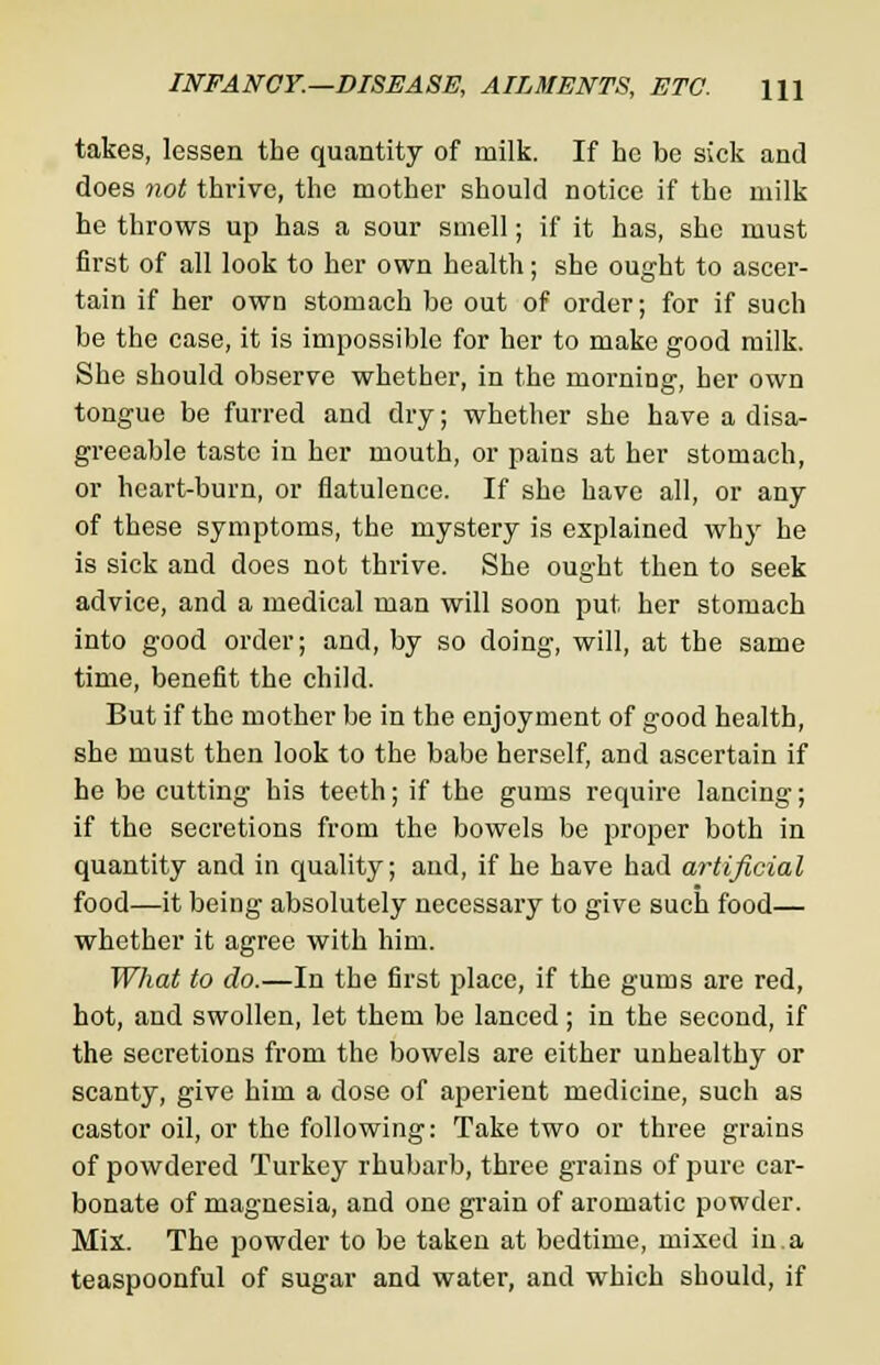 INFANCY.—DISEASE, AILMENTS, ETC. \\\ takes, lessen the quantity of milk. If he be sick and does not thrive, the mother should notice if the milk he throws up has a sour smell; if it has, she must first of all look to her own health; she ought to ascer- tain if her own stomach be out of order; for if such be the case, it is impossible for her to make good milk. She should observe whether, in the morning, her own tongue be furred and dry; whether she have a disa- greeable taste in her mouth, or pains at her stomach, or heart-burn, or flatulence. If she have all, or any of these symptoms, the mystery is explained why he is sick and does not thrive. She ought then to seek advice, and a medical man will soon put her stomach into good order; and, by so doing, will, at the same time, benefit the child. But if the mother be in the enjoyment of good health, she must then look to the babe herself, and ascertain if he be cutting his teeth; if the gums require lancing; if the secretions from the bowels be proper both in quantity and in quality; and, if he have had artificial food—it being absolutely necessary to give such food— whether it agree with him. What to do.—In the first place, if the gums are red, hot, and swollen, let them be lanced; in the second, if the secretions from the bowels are cither unhealthy or scanty, give him a dose of aperient medicine, such as castor oil, or the following: Take two or three grains of powdered Turkey rhubarb, three grains of pure car- bonate of magnesia, and one grain of aromatic powder. Mix. The powder to be taken at bedtime, mixed in.a teaspoonful of sugar and water, and which should, if